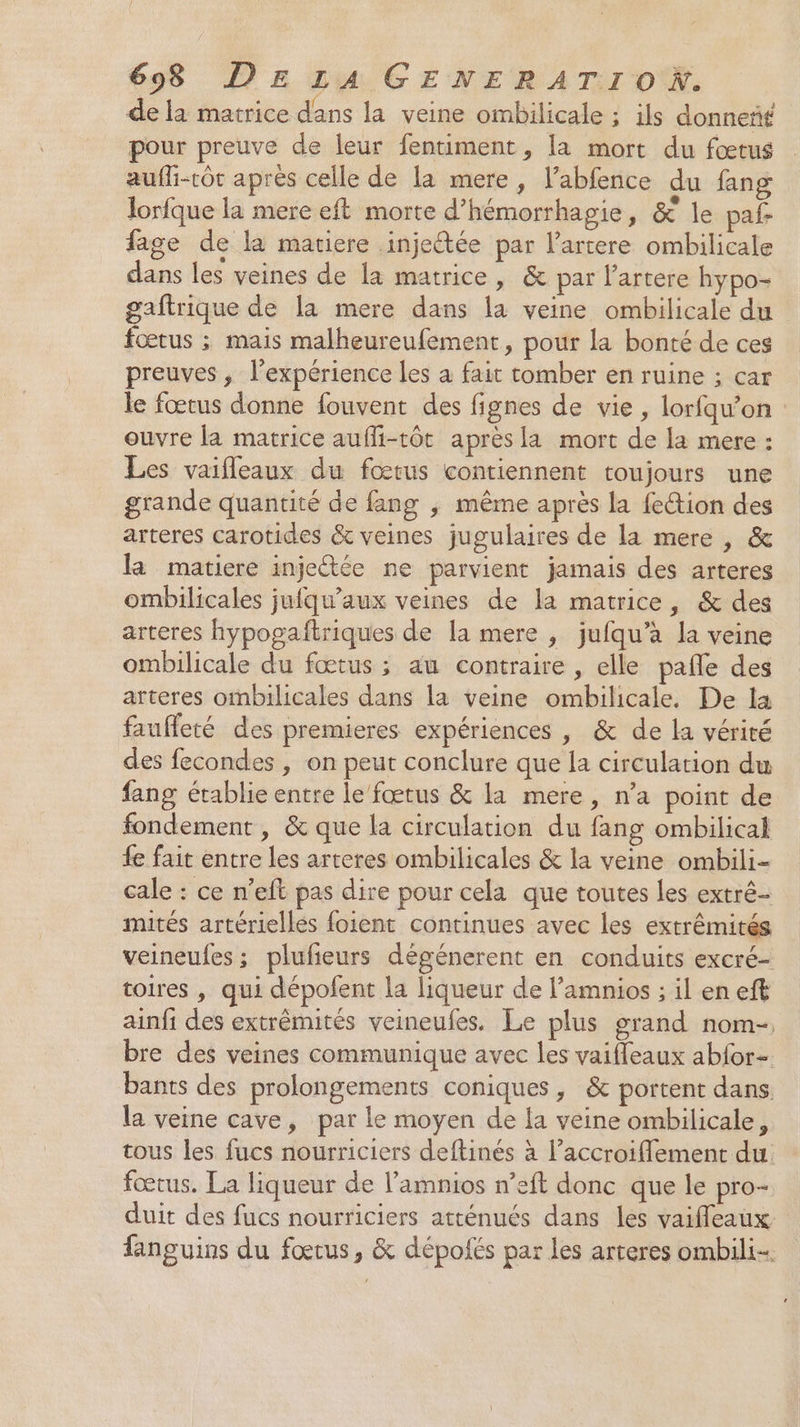 de la matrice dans la veine ombilicale ; ils donneñf pour preuve de leur fentiment, la mort du fœtus aufhi-tôt après celle de la mere, l’abfence du fang Jorfque la mere eft morte d’hémorrhagie, &amp; le paf- fage de la matiere injeétée par l’artere ombilicale dans les veines de la matrice, &amp; par l’artere hypo- gaftrique de la mere dans la veine ombilicale du fœtus ; mais malheureufement, pour la bonté de ces preuves , l'expérience les à fait tomber en ruine ; car le fœtus donne fouvent des fignes de vie, lorfqu’on : ouvre la matrice aufli-tôt après la mort de la mere : Les vaifleaux du fœtus contiennent toujours une grande quantité de fang ,; même après la {eŒion des arteres carotides &amp; veines jugulaires de la mere , &amp; la matiere injeétée ne parvient jamais des arteres ombilicales jufqu’aux veines de la matrice, &amp; des arteres hypogaftriques de la mere , jufqu’à la veine ombilicale du fœtus ; au contraire , elle pañle des arteres ombilicales dans la veine ombilicale. De la faufleté des premieres expériences , &amp; de la vérité des fecondes , on peut conclure que la circulation du fang établie entre le fœtus &amp; la mere, n’a point de fondement , &amp; que la circulation du fang ombilical fe fait entre les arteres ombilicales &amp; la veine ombili- cale : ce n’eft pas dire pour cela que toutes les extrê- mités artériellés foient continues avec les extrêmités veineufes; plufieurs dégénerent en conduits excré- toires , qui dépofent la liqueur de l’amnios ; il en eft ainfi des extrémités veineufes. Le plus srand nom- bre des veines communique avec les vaifleaux abfor- bants des prolongements coniques, &amp; portent dans. la veine cave, par le moyen de la veine ombilicale, tous les fucs nourriciers deftinés à l’accroiflement du fœtus. La liqueur de l’amnios n’eft donc que le pro- duit des fucs nourriciers atténués dans les vaiffleaux fanguins du fœtus, &amp; dépoiés par les arteres ombili-.