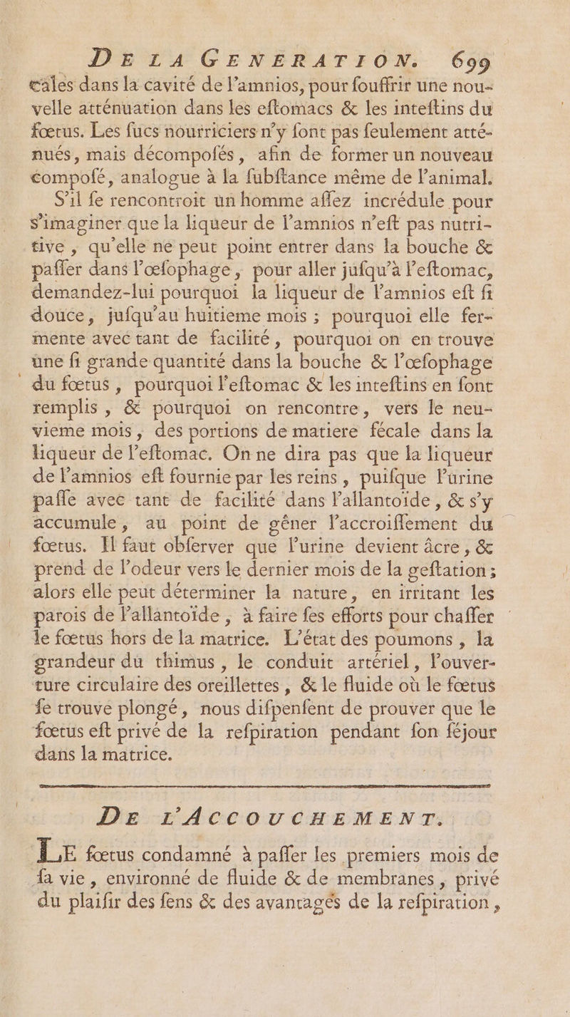 œales dans la cavité de l’amnios, pour fouffrir une nou- velle atténuation dans les eftomacs &amp; les inteftins du fœtus. Les fucs nourriciers n’y font pas feulement atté- nués, mais décompolés, afin de former un nouveau éompofé, analogue à la fubftance même de l’animal. S'il fe rencontroit un homme affez incrédule pour S’imaginer que la liqueur de lamnios n’eft pas nutri- tive , qu'elle ne peut point entrer dans la bouche &amp; pafler dans l’œfophage, pour aller jufqu’à Peftomac, demandez-lui pourquoi la liqueur de lamnios eft fi douce, jufqu'au huitieme mois ; pourquoi elle fer- mente avec tant de facilité, pourquoi on en trouve üne fi grande quantité dans la bouche &amp; l’œfophage du fœtus , pourquoi l'eftomac &amp; les inteftins en font remplis , &amp; pourquoi on rencontre, vers le neu- vieme mois, des portions de matiere fécale dans la liqueur de l’eftomac. On ne dira pas que la liqueur de l’amnios eft fournie par les reins, puifque Purine pañle avec tant de facilité dans l’allantoide, &amp; s’y accumule, au point de gêner laccroiflement du fœtus. Il faut obferver que lurine devient âcre , &amp; prend de l'odeur vers le dernier mois de la geftation; alors elle peut déterminer la nature, en irrirant les parois de Pallantoïde ; à faire fes efforts pour chaffer le fœtus hors de la matrice. L'état des poumons , la grandeur du thimus , le conduit artériel, louver- ture circulaire des oreillettes , &amp; le fluide où le fœtus fe trouve plongé, nous difpenfent de prouver que le foœrus eft privé de la refpiration pendant fon féjour dans la matrice. DE L'ACCOUCHEMENT. LE fœtus condamné à pafñler les premiers mois de % vie , environné de fluide &amp; de membranes , privé du plaifir des fens &amp; des avanragés de la refpiration,