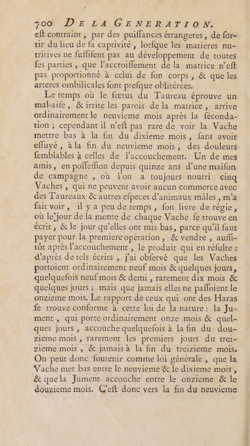 P 300 DE LA GENERATION. eft contraint, par des puiffances étrangeres , de for» tir du lieu de fa captivité , lorfque les matieres nu- tritives ne fuflifent pas au développement de toutes fes parties , que l’accroiflement de la matrice n’eft pas proportionné à celui de fon corps, &amp; que les arteres ombilicales font prefque oblitérées. Le temps où le fœtus du Taureau éprouve un malaife, &amp;irrite les parois dela matrice , arrive ordinairement le neuvieme mois après la féconda- tion ; cependant il n’eft pas rare de voir la Vache mettre bas à la fin du dixieme mois, fans avoir efluyé , à la fin du neuvieme mois; des douleurs femblables à celles de l'accouchement. Un de mes amis, en pofleflion depuis quinze ans d’une maifon e campagne , où l'on a toujours nourri cinq Vaches , qui ne peuvent avoir aucun commerce avec des Taureaux &amp; autres efpeces d'animaux mâles , m'a fait voir, 1l y a peu de temps, fon livre de régie, où le’jour de la monte de chaque Vache fe trouve en écrit, &amp; le jour qu’elles ont mis bas, parce qu'il faut payer pour la premiereopération, &amp; vendre , auffi- tôt après l'accouchement , le produit qui en réfulte : d’après de tels écrits , j'ai obfervé que les Vaches portoient ordinairement neuf mois &amp; quelques jours, quelquefois neuf mois &amp; demi , rarement dix mois &amp; quelques jours ; mais que jamais elles ne pafloient le onzieme mois. Le rapport dè ceux qui ont des Haras fe trouve conforme à cette loi de la nature: la Ju- ment , qui porte ordinairement onze mois &amp; quel- ques jours , accouche quelquefois à La fin du dou- zieme mois , rarement les premiers jours du trei- zieme mois ; &amp; jamais a la fin du treizieme mois. On peut donc foutenir comme loi générale , que la Vache met bas entre le neuvieme &amp; le dixieme mois, douzieme mois. C'eft donc vers la fin du neuvieme —