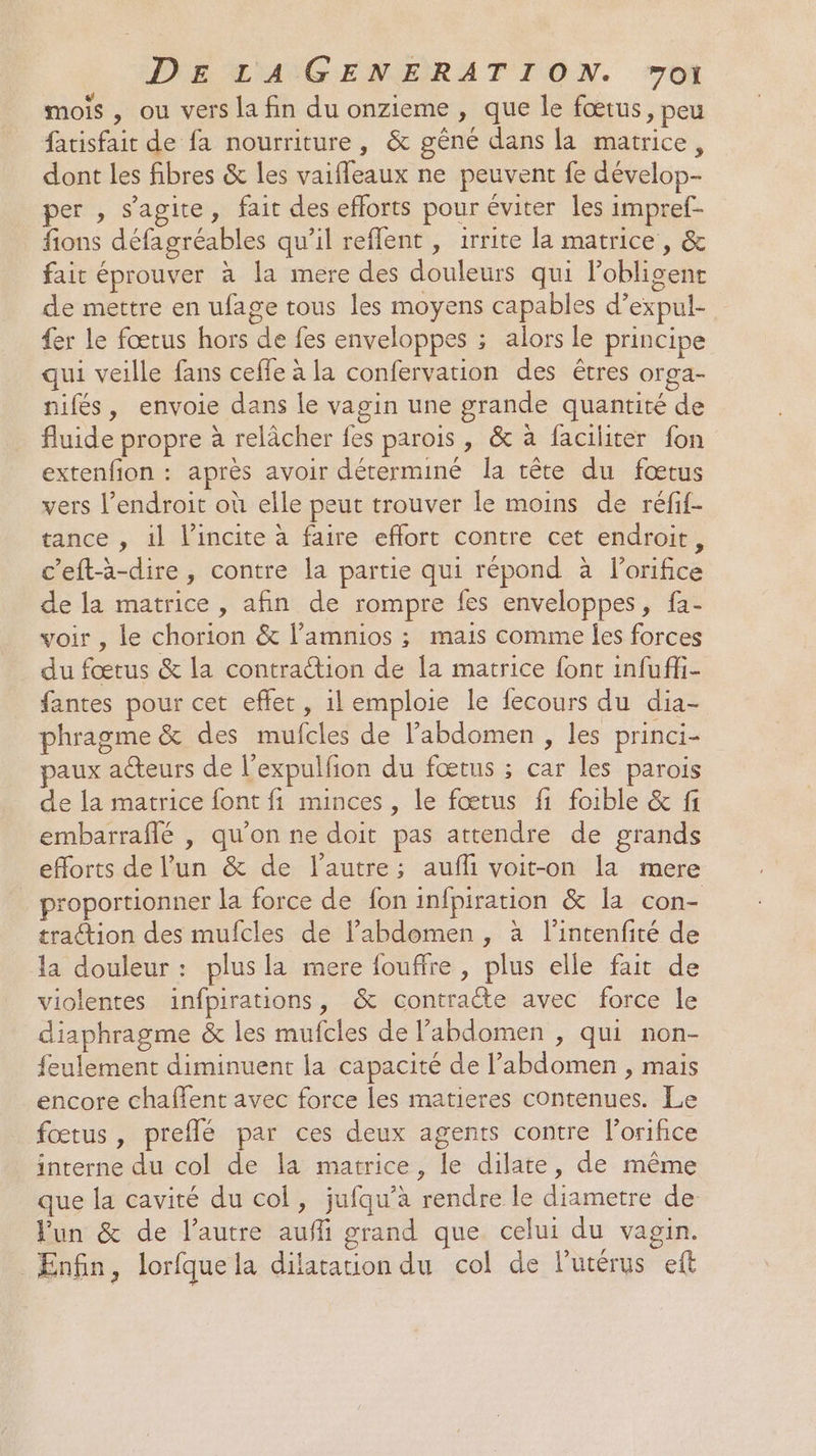 mois , ou vers la fin du onzieme , que le fœtus, peu fatisfait de fa nourriture, &amp; gêné dans la matrice, dont les fibres &amp; les vaifleaux ne peuvent fe dévelop- per , s’agite, fait des efforts pour éviter les impref- fions défagréables qu’il reffent , irrite la matrice, &amp; fait éprouver à la mere des douleurs qui obligent de mettre en ufage tous les moyens capables d’expul- fer le fœtus hors de fes enveloppes ; alors le principe qui veille fans cefle à la confervation des êtres orga- nifés, envoie dans le vagin une grande quantité de fluide propre à relâcher fes parois , &amp; à faciliter fon extenfion : après avoir déterminé la tête du fœtus vers l’endroit où elle peut trouver le moins de réfif- tance , il l’incite à faire effort contre cet endroit, c’eftà-dire, contre la partie qui répond à l’orifice de la matrice , afin de rompre fes enveloppes, fa- voir , le chorion &amp; l’amnios ; mais comme Îes forces du fœtus &amp; la contraétion de la matrice font infufli- fantes pour cet effet, il emploie le fecours du dia- phragme &amp; des mufcles de l’abdomen , les princi- paux acteurs de l’expulfion du fœtus ; car les parois de la matrice font fi minces, le fœtus fi foible &amp; fi embarraflé |, qu'on ne doit pas attendre de grands efforts de l’un &amp; de l'autre; aufli voit-on la mere proportionner la force de fon infpiration &amp; la con- traction des mufcles de l'abdomen, à l'intenfité de Ja douleur : plus la mere fouffre , plus elle fait de violentes infpirations, &amp; contraéte avec force le diaphragme &amp; les mufcles de l’abdomen , qui non- feulement diminuent la capacité de l'abdomen , mais encore chaflent avec force les matieres contenues. Le fœtus, preflé par ces deux agents contre l’orifice interne du col de la matrice, le dilate, de même que la cavité du col, jufqu’à rendre le diametre de un &amp; de l’autre aufli grand que celui du vagin. Enfin, lorfquela dilatation du col de lutérus eft