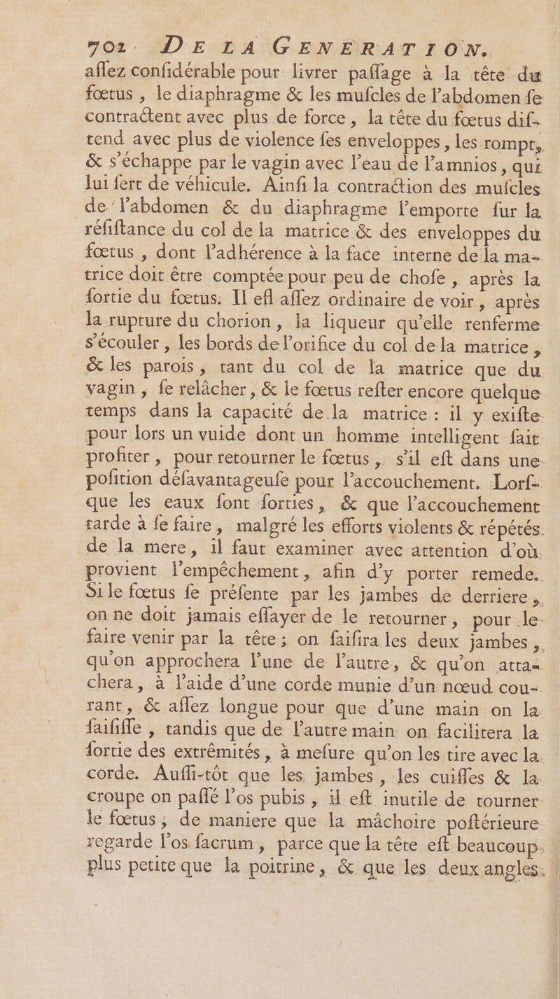 affez confidérable pour livrer paflage à la tête du fœtus , le diaphragme &amp; les mufcles de l'abdomen fe contractent avec plus de force, la tête du fœtus dif. tend avec plus de violence fes enveloppes, les rompt, &amp; s'échappe par le vagin avec l’eau de l’amnios, qui Jui fert de véhicule. Ainfi la contraction des mufcles de’labdomen &amp; du diaphragme l’emporte {ur la réfiftance du col de la matrice &amp; des enveloppes du fœtus , dont l’adhérence à la face interne de la ma trice doit être comptée pour peu de chofe , après la fortie du fœtus. Il efl aflez ordinaire de voir, après la rupture du chorion, la liqueur qu’elle renferme s’écouler , Les bords de l’orifice du col dela matrice ÿ &amp; les parois, tant du col de la matrice que du vagin ; fe relâcher, &amp; le fœtus refter encore quelque temps dans la capacité de la matrice : il y exifte pour lors un vuide dont un homme intelligent fait profiter , pour retourner le fœtus , s’il eft dans une. pofition défavantageufe pour l'accouchement. Lorf que les eaux font forties, &amp; que l'accouchement tarde à fe faire, malgré les efforts violents &amp; répétés. de la mere, il faut examiner avec attention d’où. provient l'empêchement, afin d’y porter remede. Si le fœtus fe préfente par les jambes de derriere on ne doit jamais effayer de le retourner, pour le. faire venir par la tête; on faifira les deux jambes , qu'on approchera l’une de l’autre, &amp; qu'on atta=. chera , à l’aide d’une corde munie d’un nœud cou- rant, &amp; aflez longue pour que d’une main on la faihfle , tandis que de l’autre main on facilitera la fortie des extrêmités, à mefure qu'on les tire avec la. corde. Aufli-tôt que les jambes, les cuifles &amp; la. croupe on pañlé los pubis , il eft inutile de tourner: le fœtus; de maniere que la mâchoire poftérieure regarde l'os facrum, parce que la tête eft beaucoup. plus petite que la poitrine, &amp; que les deux angles. |
