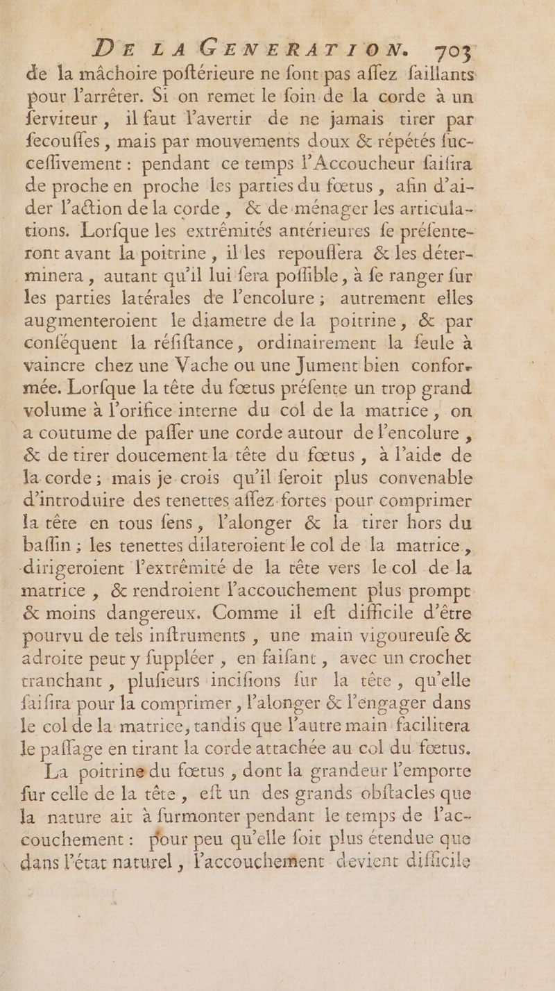de la mâchoire poftérieure ne font pas aflez faillants pour larrêrer. Si on remet le foin de la corde à un ferviteur , ilfaut Vavertir de ne jamais tirer par fecouffes , mais par mouvements doux &amp; répétés fuc- ceflivement : pendant ce temps l’Accoucheur fauifira de procheen proche Îes parties du fœtus, afin d’ai- der l’action de la corde, &amp; de ménager les articula- tions. Lorfque les extrémités antérieures fe préfente- ront avant la poitrine , illes repouflera &amp; les déter- _minera, autant qu’il lui fera poflible, à fe ranger {ur les parties latérales de l’encolure ; autrement elles augmenteroient le diametre de la poitrine, &amp; par conféquent la réfiftance, ordinairement la feule à vaincre chez une Vache ou une Jument bien confor. mée. Lorfque la tête du fœtus préfente un trop grand volume à l’orifice interne du col de la matrice, on a coutume de pafler une corde autour de lencolure , &amp; de tirer doucement la tête du fœtus, à l’aide de la corde ; mais je crois qu'il feroit plus convenable d'introduire des tenettes aflez fortes pour comprimer la tête en tous fens, l’alonger &amp; la tirer hors du baflin ; les tenettes dilateroient le col de la matrice, dirigeroient l’extrémité de la tête vers le col de la matrice , &amp; rendroient l'accouchement plus prompt. &amp; moins dangereux. Comme il eft difficile d’être pourvu de tels inftruments , une main vigoureufe &amp; adroice peut y fuppléer , en faifant , avec un crochet tranchant , plufeurs incifions fur Îa rère, qu'elle faifira pour la comprimer , lalonger &amp; l’éngager dans le col de la matrice, tandis que l’autre main facilitera le paflage en tirant la corde attachée au col du fœtus. La poitrinedu fœrus , dont la grandeur lemporte fur celle de la tête, eft un des grands obitacles que la nature ait à furmonter pendant le temps de lac- couchement: pour peu qu’elle foit plus étendue que dans l’état naturel , l'accouchement devient difucile