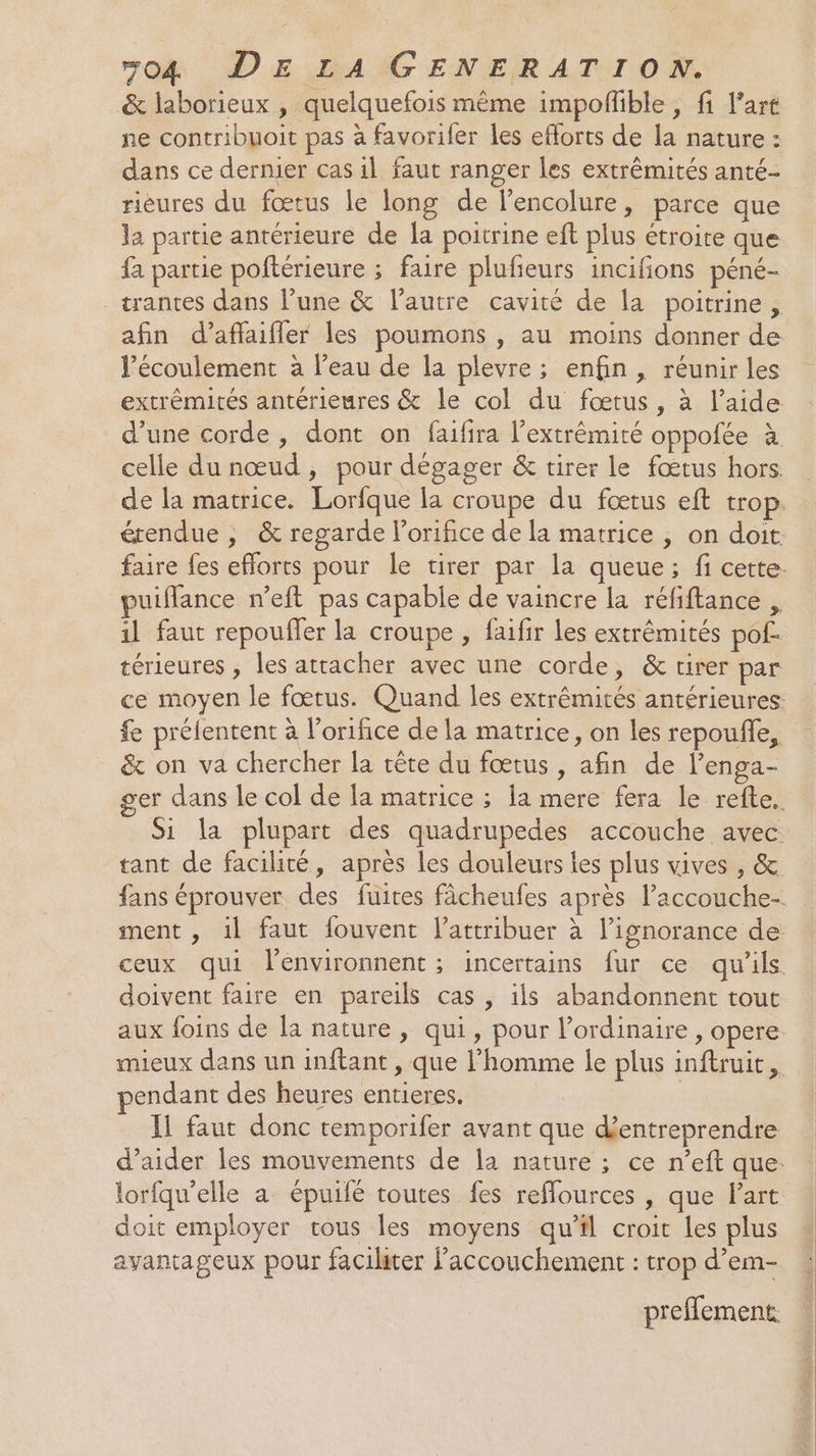 &amp; laborieux , quelquefois même impofible , fi l’art ne contribuoit pas à favorifer les eflorts de la nature : dans ce dermer cas il faut ranger les extrémités anté- rièures du fœtus le long de lencolure, parce que la partie antérieure de la poitrine eft plus étroite que fa partie poftérieure ; faire plufieurs incifions péné- - tantes dans l’une &amp; l’autre cavité de la poitrine, afin d’affaifler les poumons , au moins donner de écoulement à l’eau de la plevre ; enfin, réunir les extrémités antérieures &amp; le col du fœtus, à l’aide d’une corde, dont on faifira l'extrémité oppofée à celle du nœud, pour dégager &amp; tirer le fœtus hors. de la matrice. Lorfque la croupe du fœtus eft trop. étendue , &amp; regarde l’orifice de la matrice , on doit: faire fes efforts pour le tirer par la queue; fi cette. puiffance n’eft pas capable de vaincre la réfiftance , 1l faut repoufler la croupe , faifir les extrémités pof- térieures , les atracher avec une corde, &amp; tirer par ce moyen le fœtus. Quand les extrémités antérieures: fe prélentent à l’orifice de la matrice, on les repoufñle, &amp; on va chercher la tête du fœtus, afin de lenga- ger dans le col de la matrice ; la mere fera le refte. Si la plupart des quadrupedes accouche avec tant de facilité, après les douleurs les plus vives , &amp; fans éprouver des fuites fâcheufes après l’accouche-. ment , 1l faut fouvent l’attribuer à l'ignorance de ceux qui l'environnent ; incertains fur ce qu'ils. doivent faire en pareils cas , ils abandonnent tout aux foins de la nature, qui, pour l'ordinaire , opere mieux dans un inftant , que l’homme le plus inftruit, endant des heures entieres. Il faut donc temporifer avant que d'entreprendre d’aider les mouvements de la nature ; ce n’eft que: lorfqu’elle a épuifé toutes fes reffources , que Part doit employer tous les moyens qu'il croit Les plus avantageux pour facihter l'accouchement : trop d’em- prefflement.