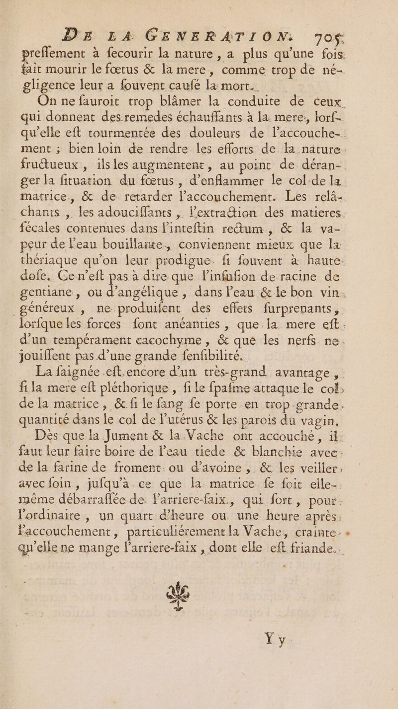 preflement à fecourir la nature, a plus qu’une fois. fait mourir le fœtus &amp; la mere, comme trop de né- gligence leur a fouvent caufé la mort. On ne fauroit trop blâmer la conduite de ceux. qui donnent des.remedes échauffants à la. mere, lorf- qu'elle eft tourmentée des douleurs de l’accouche-. ment ; bien loin de rendre les efforts de la nature. fructueux , ilsles augmentent, au point de déran- ger la fituation du fœtus, d’enflammer le col-de la matrice, &amp; de retarder l’accouchement. Les relâ+ Chants , les adouciffants , l’extra@ion des matieres. fécales contenues dans l’inteftin rectum, &amp; la va- peur de l’eau bouillante, conviennent mieux que la thériaque qu'on leur prodigue. fi fouvent à haute. dofe. Cen’eft pas à dire que l’infufon de racine de gentiane , ou d’angelique , dans l’eau &amp;le bon vin. généreux , ne produifent des effets furprenants, lorfque les forces font anéanties , que la mere eft. d’un tempérament eacochyme , &amp; qué les nerfs ne. jouiffent pas d’une grande fenfbilité. La faignée .eft.encore d’un très-grand avantage, . fi la mere eft pléthorique , file fpafme attaque le col» de la matrice, &amp; fi le fang fe porte en trop grande. quantité dans le col de l’utérus &amp; les parois du vagin. Dès que la Jument &amp; la Vache ont accouché, il: faut leur faire boire de l’eau tiede &amp; blanchie avec: de la farine de froment. ou d'avoine , &amp;. les veiller. avecfoin, jufqu'a ce que la matrice fe foit elle-. même débarraffée de, Parriere-faix., qui fort, pour. l'ordinaire , un quart d'heure ou une heure après. accouchement, particuliérement la Vache, crainte. « qu'elle ne mange l’arriere-faix , dont elle eft friande.. ae æ.