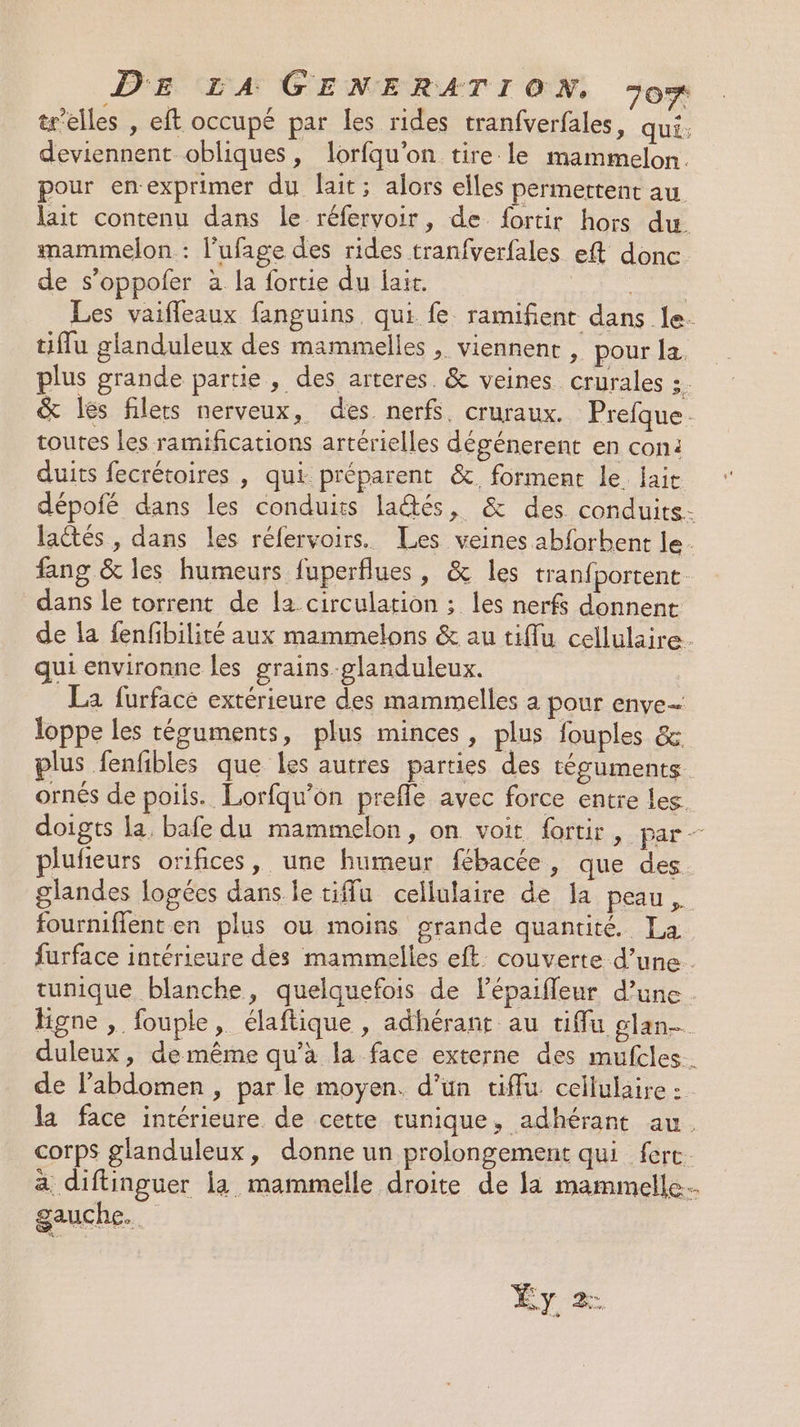 tr'elles , eft occupé par les rides tranfverfales, qui: deviennent obliques, lorfqu'on tire. le mammelon. pour en-exprimer du lait; alors elles permettent au lait contenu dans le réfervoir, de fortir hors du mammelon : l'ufage des rides tranfverfales eft donc de s’oppoler à la fortie du lait. Mine Les vaifleaux fanguins. qui fe ramifient dans le. tiffu glanduleux des mammelles , viennent , pour Ja. plus grande partie , des arteres. &amp; veines crurales 3 &amp; les filets nerveux, des nerfs. cruraux. Prefque. toutes les ramifications artérielles dégénerent en con: duits fecrétoires , qui préparent &amp;. forment le aie dépofé dans les conduits laés, &amp; des. conduits.- lactés , dans les réfervoirs. Les veines abforbent le. fang &amp; les humeurs fuperflues, &amp; les tranfportent- dans le torrent de la circulation ; les nerfs donnent de la fenfibilité aux mammelons &amp; au tiflu cellulaire. qui environne les grains-glanduleux. La furface extérieure des mammelles a pour enye… loppe les résuments, plus minces, plus fouples &amp; plus fenfbles que les autres parties des téguments ornés de poils. Lorfqu’on prefle avec force entre les. doigts la, bafe du mammelon, on voit fortir, par plufieurs orifices, une humeur fébacée, que des. glandes logées dans le tiffu cellulaire de Ja peau fourniffenten plus ou moins grande quantité La furface intérieure des mammelles eft. couverte d’une . tunique blanche, quelquefois de Pépaifleur d’une figne , fouple, élaftique , adhérant au tiflu glan- duleux, de même qu’à la face externe des mufcles. de l'abdomen , parle moyen. d’un tiffu cellulaire : la face intérieure de cette tunique, adhérant au. corps glanduleux, donne un prolongement qui ferc. a diftinguer la mammelle droite de la mammelle... gauche. Éy. 2.