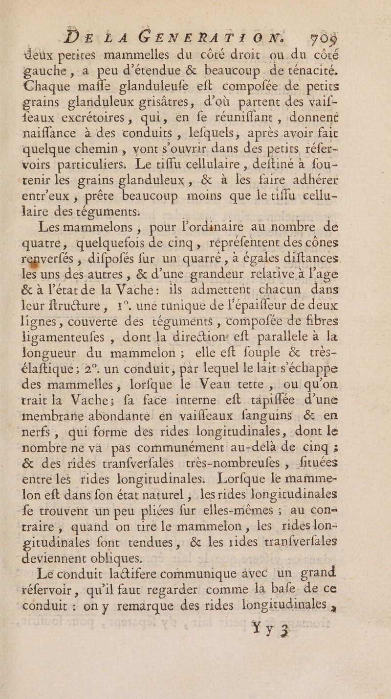 deux perires mammelles du côté droit ou.du côté gauche , à peu d’étendue &amp; beaucoup de ténacité, Chaque mafle glanduleufe eft compolée de perits grains glanduleux gristres d’où partent des vaif- auxiener ions ; qui, en fe réuniffanc, donnent naiflance à des conduits, lefquels, ; après avoir fait quelque chemin, vont s'ouvrir dans des petits réfer- VOIrs particuliers. Le tiflu cellulaire , deftiné à fou- tenir les grains glanduleux ; &amp; à fe faire adhérer entr'eux ; prête beaucoup moins que le iffu cellu- laire des téguments. Les , ; pour l'ordinaire au nombre de quatre, quelquefois de cinq, répréfenrent des cônes repverfés ; difpofés fur un quarre , à égales diftances. Jes uns des autres , &amp; d’une gr css relative à l’age &amp; à l’étarde la Vache: ils admettent chacun dans leur ftruéture, 1°. uné tunique de l'épaifleur de deux lignes, couverte dés téguments , compofée de fibres ligamenteufes , dont ‘ para eft parallele à [a longueur du nd ; elle eft fouple &amp; très- élaftique ; 2°. un conduit, par lequel le laits échappe des mammelles , lorfque le Veau tette, ou qu'on trait la Vache; fa face interne eft tapiflée d’une imembrarie abondante én vaifleaux fanguins &amp; en nerfs, qui forme des rides longitudinales , dont le nombreiné va pas communément au-delà de cinq ; &amp; des ridés tranfverfalés très-nombreufes , firuées entre les rides longitudinales. Lorfque le mamme- lon eft dans fon état naturel ; les rides Jongitudinales fe trouvent un peu plices 7 elles-mêmes ; au con traire, quand on tire le mammelon, les rides lon- gitudinales font tendues, &amp; les des tranfverfales deviennent obliques. Le conduit latifere communique avec ‘un grand réfervoir , qu’il faut regarder comme da bafe. de ce conduit : on y remarque des rides longitudinales , TVR