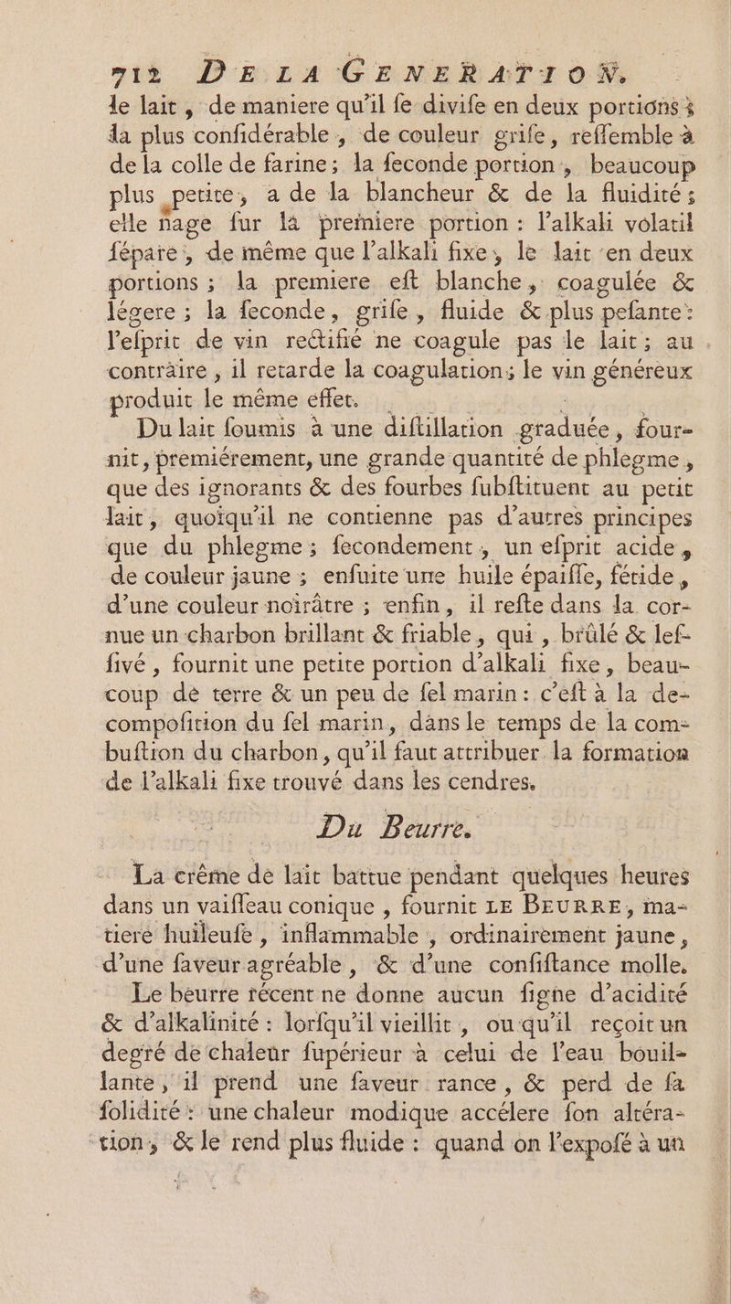 le lait, de maniere qu'il fe divife en deux portions 3 da plus confidérable , de couleur grife, reffemble à de la colle de farine; la feconde portion, beaucoup plus petite, a de la blancheur &amp; de la fluidité; ete fage fur là preiniere portion : l’alkah volatil fépare , de même que l'alkali fixe, le lait en deux portions ; la premiere eft blanche, coagulée &amp; légere ; la feconde, grile » fluide &amp; plus pefante: l'efpric de vin rectifié ne coagule pas le lait ; au contraire , il retarde la coagulation; le vin généreux produit le même effet. Du lait foumis à une diftillation graduée, four- mit, prémiérement, une grande quantité de phlègme ; que des i ignorants &amp; des fourbes fubftituent au petit Jait, quoiqu'il ne contienne pas d’autres principes que du phlegme ; fecondement, un efprit acide, de couleur jaune ; enfuite une huile épaifle, féride, d’une couleur noïrâtre ; enfin, il refte dans la cor- nue un charbon brillant &amp; friable, qui , brûlé &amp; lef- fivé , fournit une petite portion d” ’alkali fixe, beau- coup de terre &amp; un peu de fel marin: c ’eft à la de- compofition du fel marin, däns le temps de la com: buftion du charbon, qu l faut attribuer la formation de l’alkali fixe trouvé dans les cendres. Du Beurre. La crème de lait battue pendant quelques heures dans un vaifleau conique , fournit LE BEURRE, ima- tiere huileufe , infrmmablet , ordinairement } dre ; d’une faveur agréable, &amp; d’une confiftance molle, Le beurre récent ne donne aucun figne d’acidité &amp; d’alkalinité : lorfqu’il vieillit, ouqu’il reçoitun degré de chaleur fupérieur à Lou de l'eau bouil- lante , 1l prend une faveur rance, &amp; perd de fa folidité : une chaleur modique accélère (fon altéra- tion, &amp; le rend plus fluide : quand on lexpofé à un