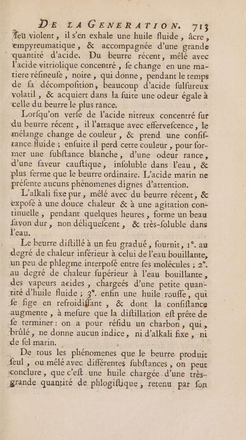 eu violent, il s’en exhale une huile fluide , âcre, empyreumatique , &amp; accompagnée d’une grande quantité d'acide, Du beurre récent, mélé avec l'acide vitriolique concentré , fe change en une ma- tiere rélineufé , noire , qui donne, pendant le temps de fa décompofition, beaucoup d’acide fulfureux volatil , &amp; acquiert dans la fuite une odeur égale à celle du beurre le plus rânce. . Lorfqu'on verfe de l'acide nitreux concentré fur du beurre récent , il l'attaque avec effervefcence , le mélange change de couleur, &amp; prend une confif- tance fluide ; -enfuite il perd cette couleur , pour for- mer une fubitance blanche, d’une odeur rance, d’une faveur cauftique, infoluble dans l’eau, &amp; plus ferme que le beurre ordinaire. L’acide marin ne préfente aucuns phénomenes dignes d’attention. L’alkali fixe pur, mêlé avec du beurre récent, &amp; expolé à une douce chaleur &amp; à une agitation con- tinuelle , pendant quelques heures , forme un beau favon dur, non déliquefcent, &amp; très-foluble dans J'eau. : | … Le beurre diftillé à un feu gradué, fournit, 1°. au degré de chaleur inférieur à celui de l’eau bouillante, un peu de phlegme interpofé entre fes molécules ; 2°. au degré de chaleur fupérieur à l’eau bouillante, des vapeurs acides , chargeés d’une petite quan- rité d'huile fluide ; 3°. enfin une huile roufle, qui de fige en refroidiffant , &amp; dont la confiftance augmente , à mefure que la diftillation eft prête de fe terminer: on a pour réfidu un charbon, qui, ‘brûlé, ne donne aucun indice, ni d’alkali fixe, ni de fel marin. . De tous les phénomenes que le beurre produit feul , oumêlé avec différentes fubftances , on peur ‘conclure, que c’eft une huile chargée. d’une très- &amp;rande quantité de phlogiftique , recenu par fon