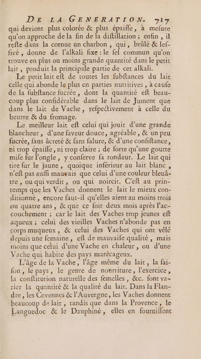 qui devient plus colorée &amp; plus épaifle, à mefure qu’on approche de la fin de la diftillation ; enfin , ïl refte dans la cornue un charbon , qui, brülé &amp; lef- fivé, donne de l’alkali fixe : le fel commun qu’on trouve en plus ou moins grande quantité dans le petic lait, produit la principale partie de cet alkali. Le petit lait eft de toutes les fubftances du laie celle qui abonde le plus en parties nutritives , à caufe de la fubftance fucrée, dont la quantité eft beau- coup plus confidérable dans le lait de Jument que dans le lait de Vache, refpectivement à celle du beurre &amp; du fromage. Le meilleur lait eft celui qui jouit d’une grande blancheur , d’une faveur douce, agréable, &amp; un peu fucrée, fans âcreté &amp; fans falure, &amp; d’une confiftance, ni trop épaifle, ni trop claire ; de forte qu'une goutte mife fur l’ongle, y conferve fa rondeur. Le lait qui tire fur le jaune, quoique inférieur au lait blanc, n’eft pas aufli mauvais que celui d’une couleur bleuâ- tre , ou qui verdit, ou qui noircit. C’eft au prin- temps que les Vaches donnent le lait le mieux con- ditionné , encore faut-il qu’elles aient au moins trois ou quatre ans, &amp; que ce foit deux mois après l’ac- couchement ; car le lait des Vaches trop jeunes eft aqueux ; celui des vieilles Vaches n’abonde pas en corps muqueux, &amp; celui des Vaches qui ont vêlé depuis une femaine, eft de mauvaife qualité , mais moins que celui d’une Vache en chaleur , ou d’une Vache qui habite des pays marécageux. L'âge de la Vache, l’âge même du lait, la fai- fon , le pays, le genre de nourriture, l’exercice, la conftitution naturelle des femelles, &amp;c. font va- rier la quantité &amp; la qualité du lait. Dans la Flan- dre , les Cevennes &amp; l'Auvergne, les Vaches donnent beaucoup de lait, tandis que dans la Provence, le Languedoc &amp; le Dauphiné, elles en fourniffent