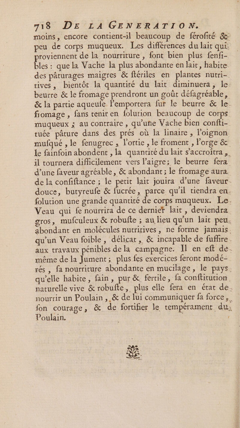 moins, encore contient-il beaucoup de férofité &amp;- peu de corps muqueux. Les différences du lait qui. proviennent de la nourriture , font bien plus fenfi- bles : que la Vache la plus abondante en lait, habite des pâturages maigres &amp; ftériles en plantes nutri- tives, bientôt la quantité du lait diminuera, le: beurre &amp; le fromage prendront un goùt défagréable, &amp; la partie aqueufe l’emportera fur le beurre &amp; le. fromage , fans tenir en folution beaucoup de corps. muqueux ; au contraire, qu'uñe Vache bien confti- tuée pâture dans des prés où la linaire, l'oignon mufqué , le fenugrec , lortie , le froment , orge &amp; le fainfoin abondent , la quantité du lait s’accroitra ,. il tournera difficilement vers l’aigre; le beurre fera d’une faveur agréable, &amp; abondant ; le fromage aura. de la confiftance ; le petit lait jouira d’une faveur. douce, butyreufe &amp; fucrée, parce qu'il tiendra en. folution une grande quantité de corps muqueux. Le. Veau qui fe nourrira de ce dernief lait, deviendra. gros, mufculeux &amp; robufte ; au lieu qu'un lait peu. abondant en molécules nutritives, ne forme jamais. qu'un Veau foible, délicat, &amp; incapable de fuffre - aux travaux pénibles de la campagne. Il en eft de. même de la Jument; plus fes exercices feront modé- rés , fa nourriture abondante en mucilage, le pays. qu’elle habite, fain, pur &amp;. fertile, fa conftitution naturelle vive &amp; robufte, plus elle fera en érat de. nourrir un Poulain , &amp; de lui communiquer fa force, fon courage, &amp; de fortifier le tempérament. du: Poulain. | se