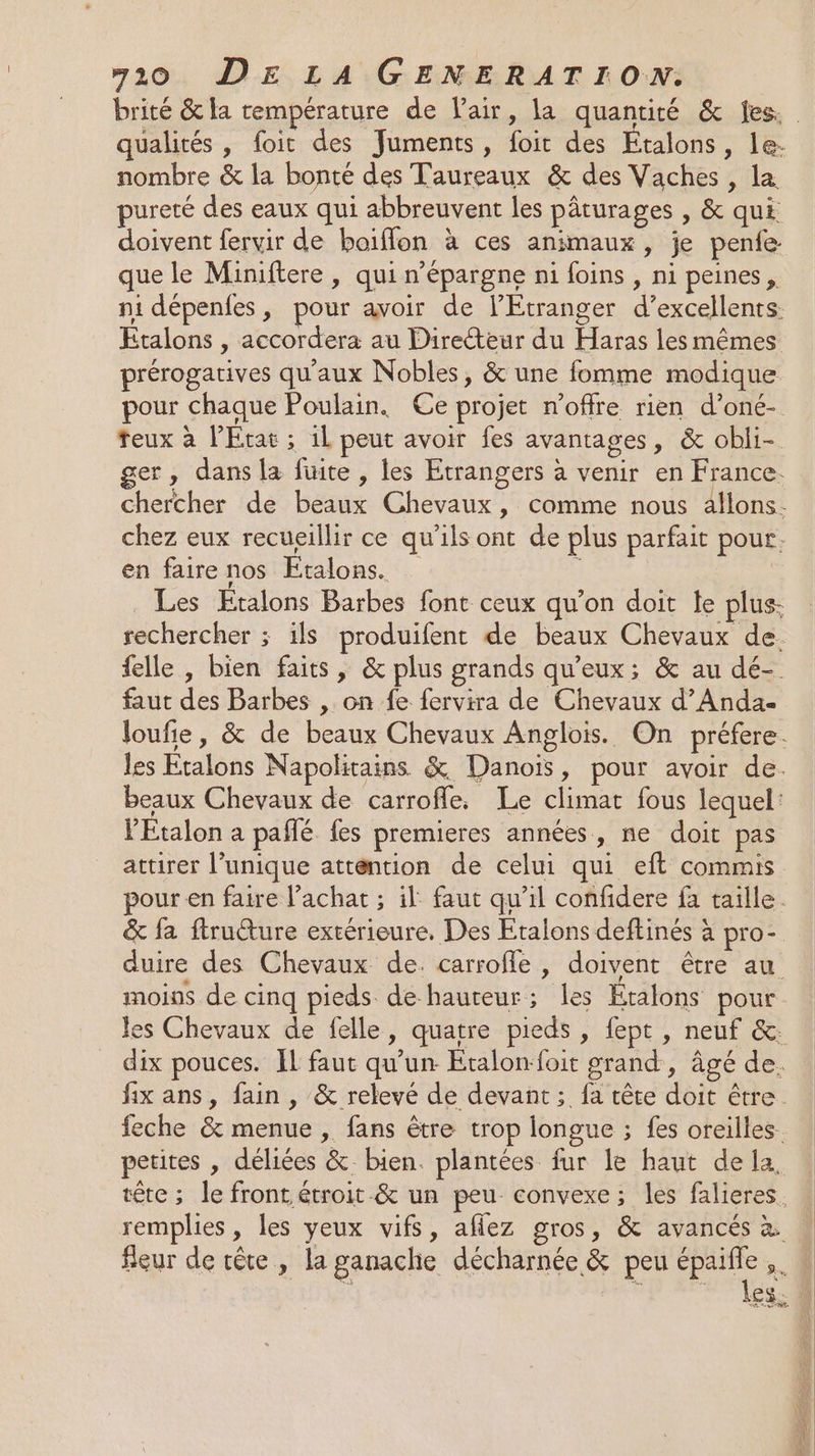 brité &amp; la température de l'air, la quantité &amp; fes. qualités , foit des Juments, foit des Etalons, le: nombre &amp; la bonté des Taureaux &amp; des Vaches , la pureté des eaux qui abbreuvent les pâturages , &amp; qui doivent fervir de boiflon à ces animaux, je penfe que le Miniftere , qui n’épargne ni foins , ni peines, ni dépenfes, pour avoir de l'Etranger d’excellents. Étalons , accordera au Direteur du Haras les mêmes prérogatives qu'aux Nobles, &amp; une fomme modique pour chaque Poulain. Ce projet n'offre rien d’oné- teux à l’État ; 1l peut avoir fes avantages, &amp; obli- ger, dans la fuite , les Etrangers à venir en France. chercher de beaux Chevaux, comme nous allons. chez eux recueillir ce qu'ils ont de plus parfait pour. en faire nos Etalons. ; | Les Etalons Barbes font ceux qu'on doit le plus: rechercher ; ils produifent de beaux Chevaux de. felle , bien faits, &amp; plus grands qu'eux; &amp; au dé- faut des Barbes , on fe fervira de Chevaux d’Anda- Joufie, &amp; de beaux Chevaux Anglois. On préfere. les Etalons Napolitains &amp; Danois, pour avoir de. beaux Chevaux de carrofle. Le climat fous lequel: VEtalon a pañlé fes premieres années, ne doit pas attirer l'unique attention de celui qui eft commis pour en faire l'achat ; il faut qu’il confidere fa taille. &amp; fa ftruéture extérieure, Des Etalons deftinés à pro- duire des Chevaux de. carrofle, doivent être au moins de cinq pieds de hauteur; les Étalons pour les Chevaux de felle, quatre pieds , fept , neuf &amp;: dix pouces. IL faut qu'un Etalon-foit grand, âgé de. fix ans, fain , &amp; relevé de devant ; fa tête doit être. feche &amp; menue , fans être trop longue ; fes oreilles. petites , déliées &amp;. bien. plantées fur le haut de la. tête; le front, étroit &amp; un peu convexe; les falieres. remplies , les yeux vifs, aflez gros, &amp; avancés à fleur de tête , la ganaclie décharnée &amp; peu épaifle ,. WE: