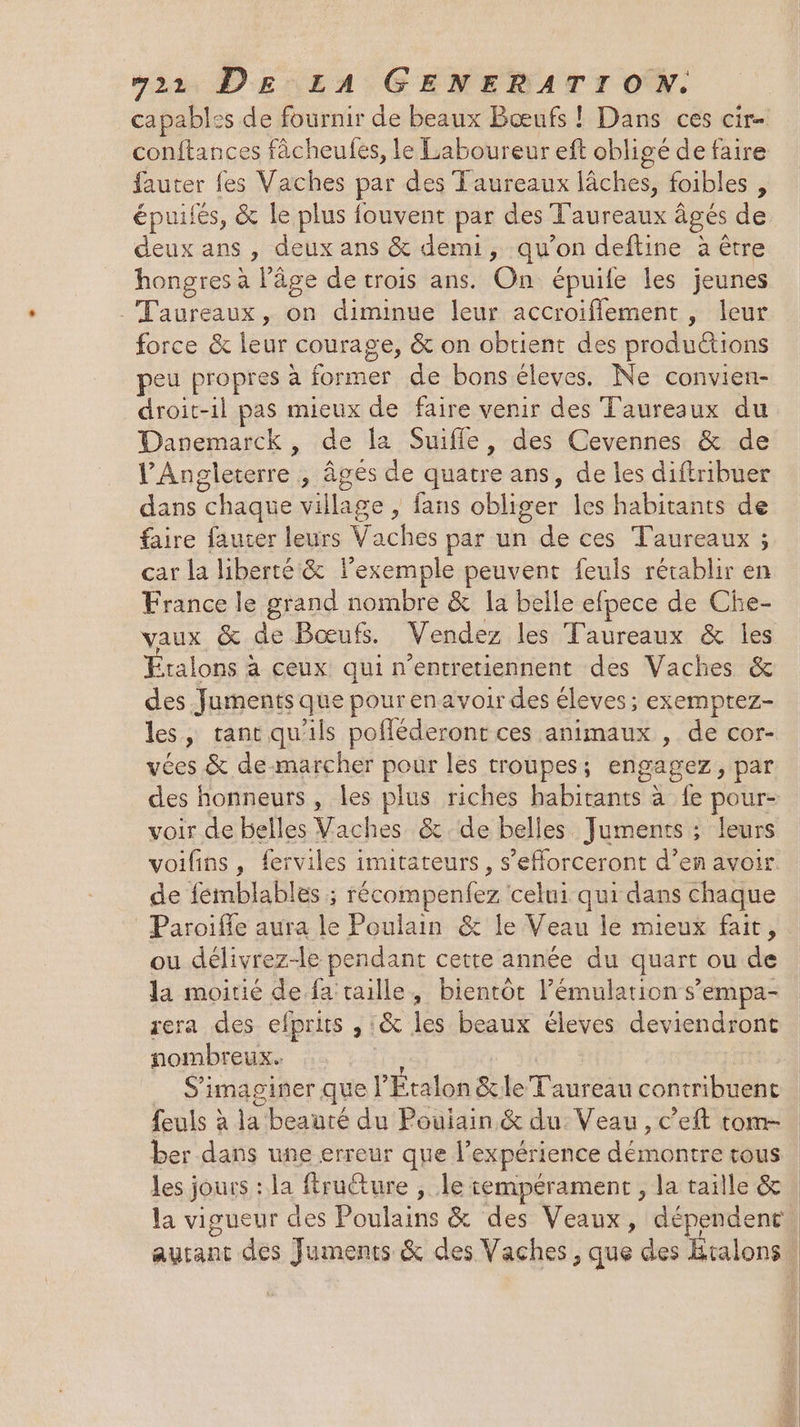fauter fes Vaches par des Taureaux lâches, foibles , épuifés, &amp; le plus fouvent par des dau âgés de deux ans , deux ans &amp; demi, qu’on deftine à être hongres a Pâge de trois ans. On épuife les jeunes Lee, on diminue leur accroiflement , leur force &amp; re courage, &amp; on obtient des productions peu propres à former de bons éleves. Ne convien- droit-il pas mieux de faire venir des Taureaux du Danemarck, de la Suifle, des Cevennes &amp; de PAn gleterre , âgés de quatre ans, de les diftribuer dans “chaque village > fans obliger les habitants de faire faucer leurs V: aches par un de ces Taureaux ; car la liberté &amp; l'exemple peuvent feuls rétablir en France le grand nombre &amp; la belle efpece de Che- vaux &amp; de Bœufs. Vendez les Taureaux &amp; les talons à ceux qui n’entretiennent des Vaches &amp; des Juments que pour en avoir des éleves ; exemptez- les, tant qu'ils pofléderont ces animaux , de cor- vées &amp; de marcher pour les troupes ; engagez, par des honneurs, les plus riches habitants à fe pour- voir de belles Vaches &amp; de belles Juments ; leurs voifins, ferviles imitateurs, s’efforceront d’en avoir de femblables ; récompenfez celui qui dans chaque Paroiffe aura le Poulain &amp; le Veau le mieux fait, ou délivrez-le pendant cette année du quart ou de la moitié de fa taille, bientôt l’émulation s’empa- rera des elprits , :&amp; les beaux éleves deviendront nombreux. | SE imaginer que l Étalon &amp; le Taureau contribuent feuls à la beauré du Pouiain &amp; du: Veau, c’eft tom- ber dans une erreur que l’ expérience déüne tre tous les jours : la ftru@ure , le tempérament , la taille &amp; la vigueur des Poulains &amp; des Veaux, dépendent.