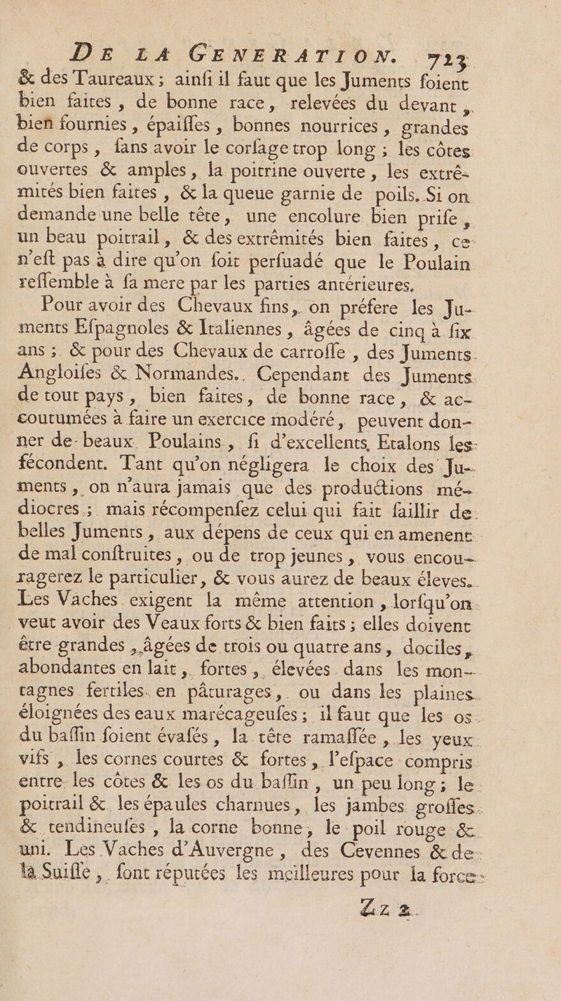 &amp; des Taureaux ; ainfi il faut que les Juments foient bien faites, de bonne race, relevées du devant. bien fournies , épaifles , bonnes nourrices , grandes de corps, fans avoir le corfage trop long ; les côtes ouvertes &amp; amples, la poitrine ouverte , les extré- mités bien faites , &amp; la queue garnie de poils. Si on demande une belle tête, une encolure bien prife, un beau poitrail, &amp; des extrêmirés bien faites, ce: n'eft pas à dire qu’on foit perfuadé que le Poulain reflemble à fa mere par les parties antérieures. Pour avoir des Chevaux fins, on préfere les Ju- ments Efpagnoles &amp; Italiennes, âgées de cinq à fix ans ;. &amp; pour des Chevaux de carrofle , des Juments. Angloifes &amp; Normandes.. Cependant des Juments de tout pays, bien faires, de bonne race, &amp; ac- coutumées à faire un exercice modéré, peuvent don- ner de-beaux. Poulains, fi d’excellents, Etalons les- fécondent. Tant qu’on négligera le choix des Ju-. ments , On n'aura jamais que des productions mé- diocres ;. mais récompenfez celui qui fait faillir de. belles Juments, aux dépens de ceux qui en amenent de mal conftruites , ou de trop jeunes , vous encou= ragerez le particulier, &amp; vous aurez de beaux éleves. Les Vaches exigent la même attention , lorfqu’on. veut avoir des Veaux forts &amp; bien faits ; elles doivent être grandes , âgées de trois ou quatreans, dociles, abondantes en lait, fortes, élevées dans les mon cagnes fertiles. en pâturages, ou dans les plaines. éloignées des eaux marécageufes ; il faut que les os. du baffin foient évafés, la tête ramañlée , les yeux vifs ,. les cornes courtes &amp; fortes, l’efpace compris entre. les côtes &amp; les os du baffin, un peu long; le poitrail &amp; les épaules charnues, les jambes grofles. &amp; tendineules , la corne bonne, le poil rouge &amp; uni. Les Vaches d'Auvergne, des Cevennes &amp; de. à Suifle , font réputées les meilleures pour la force- Zz 2.