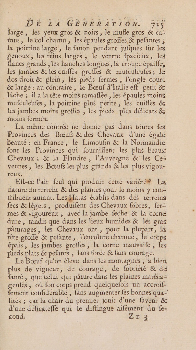 LÉ OUREN EPA GENERATION. %i farge, les yeux gros &amp; noirs, le mufñle gros &amp; ca- us, le col charnu , les épaules groffes &amp; pefantes , la poitrine large , le fanon pendant jufques fur les genoux, les reins larges , le ventre fpacieux, les flancs grands , és hanches longues, la croupe épaifle, les jambes &amp; les cuiflés grofles &amp; mufculeufes; le dos droit &amp; plein, les pieds fermes , longle courc &amp; large : au contraire, le Bœuf d’Italieeft perir &amp; lâche ; 1l a la tête moins ramafée , les épaules moins mufculeufés , la poitrine plus petite, les cuifles &amp; les jambes moins groffes , les pieds plus délicats &amp; fnoins fermés. La même contrée ne donne pas dans toutes {es Provinces des Bœufs &amp; des Chevaux d’une égale beauté : en France, le Limoufin &amp; la Normandie font les Provinces qui fournifflent les plus beaux Chevaux ; &amp; la Flandre , l'Auvergne &amp; les Ce- vennes , les Bœufs les plus gränds &amp; les plus vigou- reux. NL PNEU | Eft-ce l'air feul qui produit cetre variété La nature du terrein &amp; des plantes pour le moins y con- tribuent autant. Les Haras établis dans des terreins fecs &amp; légers, produifent des Chevaux fobres, fer- mes &amp; vigoureux , avec la jambe feche &amp; la corne dure, tandis que dans les lieux humides &amp; les gras pâturages, lés Chevaux ont, pour la plupart, lz tête grofle &amp; pefante, l’encolure chiarnue, le corps épais, les jambes grofles, la corne mauvaife , les pieds plats &amp; pefants , fans force &amp; fans courage. Le Bœuf qu’on éleve dans les montagries , a bien plus de vigueur, de courage, de fobriété &amp; de fanté ; que celui qui pâture dans les plaines maréca- geufes , où fon corps prend quelquefois un accroif- fement confidérable , fans augmenter fes bonnes qua- lités ; car la chair du premier jouit d’une faveur &amp; d’une délicatefle qui le diftingue aifément du fe- cond. LE 3