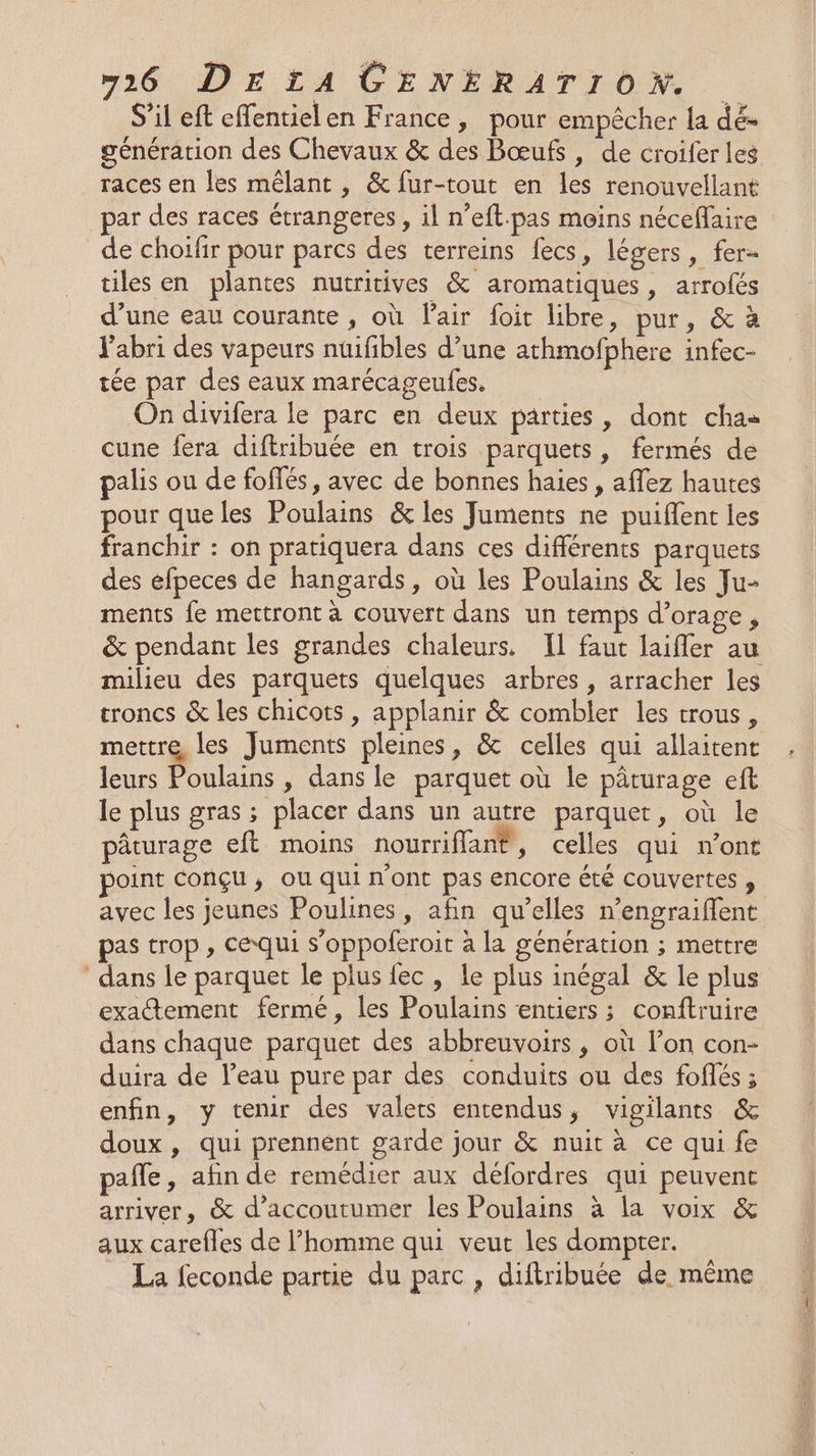 S’il eft effentielen France, pour empêcher la dés génération des Chevaux &amp; des Bœufs, de croiferles races en les mêlant , &amp; fur-tout en les renouvellant par des races étrangeres , il n’eft.pas moins néceffaire _de choilfir pour parcs des terreins fecs, légers, fer- tiles en plantes nutritives &amp; aromatiques, arrofés d’une eau courante , où Pair foit libre, pur, &amp; à J'abri des vapeurs nuifibles d’une athmofphere infec- tée par des eaux marécageules, On divifera le parc en deux parties, dont cha cune fera diftribuée en trois parquets, fermés de palis ou de foffés, avec de bonnes haies , affez hautes pour que les Poulains &amp; les Juments ne puiflent les franchir : on pratiquera dans ces différents parquets des efpeces de hangards, où les Poulains &amp; les Ju- ments fe mettront à couvert dans un temps d’orage, &amp; pendant les grandes chaleurs. IL faut laifler au milieu des parquets quelques arbres, arracher les troncs &amp; les chicots , applanir &amp; combler les trous, mettre les Juments pleines, &amp; celles qui allaitent leurs Poulains , dans le parquet où le pâturage eft le plus gras ; placer dans un autre parquet, où le pâturage eft moins nourriffant® ; celles qui n'ont point conçu; ou qui nont pas encore été couvertes » avec les jeunes Poulines, afin qu’elles n’engraiffent pas trop, cequi s’oppoferoit à la génération ; mettre dans le parquet le plus {ec , le plus inégal &amp; le plus exatement fermé, les Poulains entiers ; conftruire dans chaque parquet des abbreuvoirs , où l’on con- duira de l'eau pure par des conduits ou des foffés ; enfin, y tenir des valets entendus, vigilants &amp; doux, qui prennent garde jour &amp; nuit à ce qui fe pafle , afin de remédier aux défordres qui peuvent arriver, &amp; d’accoutumer les Poulains à la voix &amp; aux carefles de l’homme qui veut les dompter. La feconde partie du parc, diftribuée de même