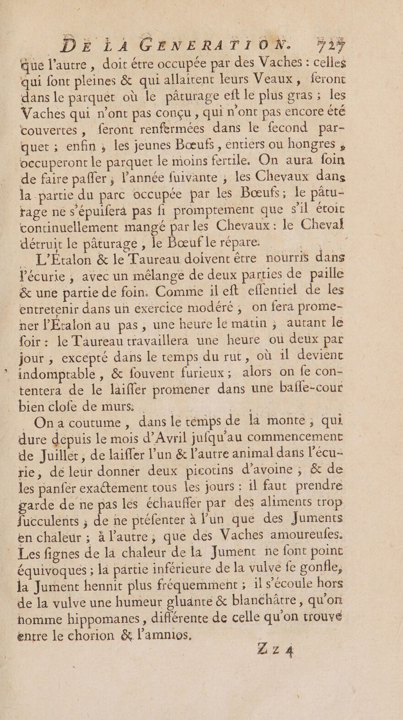 que l’autre, doit étre occupée par des Vaches : celles qui font pleines &amp; qui allairent leurs Veaux, feront dans le parquet où le pâturage eft le plus gras ; les Vaches qui n’ont pas conçu , qui n’ont pas encore été couvertes, feront renfermées dans le fecond par- quer ; enfin ; les jeunes Bœufs , entiers ou hongres , occuperont le parquet le moins fertile, On aura foin de faire pafler ; l’année fuivante ; les Chevaux dans la partie du parc occupée par les Bœufs; le pâtu- tage ne s’épuiferà pas fi promptement que s'il étoic continuellement mangé par les Chevaux : le Cheval détruit le pâturage , le Bœuf le répare. Ne _ L'Etalon &amp; le Taureau doivent être nourris dans Vécurie , avec un mélange de deux parties de paille &amp; une partie de foin. Comme il eft eflentiel de les entretenir dans un exercice modéré ; on fera prome- ner l'Étalon au pas, une heure le matin ; autant le foir: le Taureau travaillera une heure où deux par jour ; excepté dans le temps du rut, où il devient indomptable , &amp; fouvent furieux ; alors on fe con- tentera de le laiffer promener dans une baffe-cour _ bien clofe de murs ee _ Ona coutume, dans le témps de la monte ; qui dure depuis le mois d’Avril jufqu'au commencement de Juillet, de laiffer l’un &amp; l’autre animal dans l'écu- rie, dé leur donner deux picotins d'avoine ; &amp; de les panfér exactement tous Îles jours : il faut prendre garde de ne pas les échauffer pat des aliments trop fucculents ; de ne préfenter à l'un que des Juments en chaleur ; à l’autre; que des Vaches amoureules. * Les fignes de la chaleur de la Jument ñe font point équivoques ; la partie inférieure de la vulve fe gonfle, la Jument hennit plus fréquemment ; il s'écoule hors de la vulve une humeur gluante &amp; blanchâtre, qu'on homme hippomanes , difiérente de celle qu’on trouve entre le chorion &amp; l’amnios. Z z 4