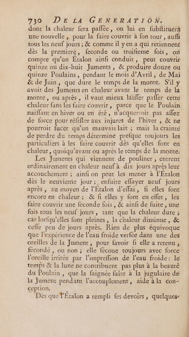 dont la chaleur fera pañlée, on lui en fubitituerà une nouvelle, pour la faire couvrir à fon tour , aufi tous les neuf ; jours ; &amp; comme il yen a qui retiennent dès la premieré , feconde ou troilieme fois, or compte qu'un Étalon ainfi conduit, peut couvrir quinze où dix-huit Juments , &amp; produire douze ou quinze Poulains, pendant le mois d’Avril, de Mai &amp; de Juin, que dure le temps de la monte. Sil y avoit des Juments en chaleur avant lé temps de la monte, ou après , il vaut mieux ldiffer pafler cette naiflant en hiver ou en été, n’acquerroit pas aflez de force pour réfifter äux injures de l'hiver , &amp; ne pourroit fucer qu'un mauvais lait ; mais la crainte de perdre du temps détermine prefque toujours les particuliers à les faire couvrir dés qu’elles font en chaleur, quoiqu’avant ou après le rémps de la moñte. Les end qui viennent de pouliner ; entrent ordinairement en chaleur neuf à dix jours aprés leur accouchement ; ainfi on peut les mener à l'Étalon dès le neuviemie jour ;, enfuite effayer neuf jours après ; au moyen de l’Etalon d’effai, fi elles font encore en chaleur ; &amp; fi elles y font én effet , les faire couvrir une feconde fois , &amp; ainfi de fuite , une fois tous les neuf jours, tant que la chaleur FR ya j car Jorfqu’ elles font pleines , la chaleur diminue , &amp; que l'expérience de l’eau froide verféé dans une des oreilles de la Jument, pour favoir fi elle a retenu ; l'oreille 1rritée par l'impreflion de l’eau froide: lé temps &amp; la lune ne contribuent pas plus à à la beauté du Poulain , que la faignée faire à la jugulaire de la Jument pendant laccouplement, aide à la con ception. Dès que YÉtalon a rempli fes devoirs , quelques«