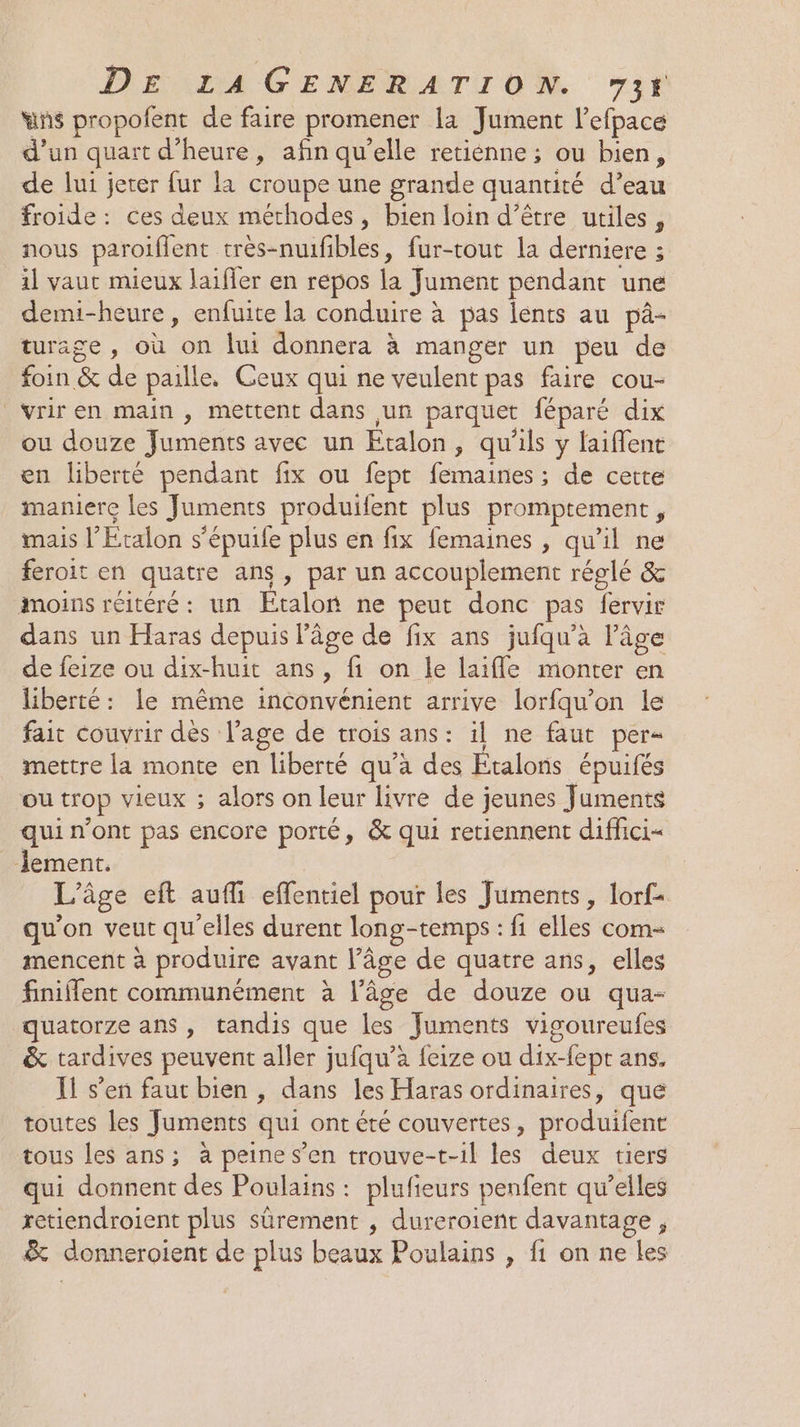 wns propofent de faire promener la Jument l’efpace d'un quart d'heure, afin qu’elle retiénne ; ou bien, de lui jeter fur la croupe une grande quantité d’eau froide: ces deux méthodes, bien loin d’être utiles, nous paroiffent très-nuifibles, fur-tout la derniere ; il vaut mieux laiffer en repos la Jument pendant une demi-heure, enfuite la conduire à pas lents au pâ- turage , où on lui donnera à manger un peu de foin &amp; de paille. Ceux qui ne veulent pas faire cou- vriren main , mettent dans un parquet féparé dix ou douze Juments avec un Etalon, qu'ils y laiflene en liberté pendant fix ou fept femaines ; de cette maniere les Juments produifent plus promptement, mais l’Etalon s'épuife plus en fix femaines , qu'il ne feroit en quatre ans, par un accouplement réglé &amp; moins réitéré: un ÉEtalor ne peut donc pas fervir dans un Haras depuis l'âge de fix ans jufqu’a l’âge de feize ou dix-huit ans, fi on le laifle monter en liberté: le même inconvénient arrive lorfqu'on le fait couvrir dès l'age de trois ans: il ne faut per- mettre la monte en liberté qu’a des Etalons épuifés ou trop vieux ; alors on leur livre de jeunes Juments qui n’ont pas encore porté, &amp; qui retiennent diffici= Jement. L'âge eft aufi effentiel pour les Juments, lorf- qu'on veut qu'elles durent long-temps : fi elles com- mencent à produire avant l’âge de quatre ans, elles finiflent communément à l’âge de douze ou qua- quatorze ans, tandis que les Juments vigoureufes &amp; tardives peuvent aller jufqu’à feize ou dix-fept ans. Il s’en faut bien , dans les Haras ordinaires, que toutes les Juments qui ont été couvertes, produifent tous les ans; à peine s’en trouve-t-il les deux tiers qui donnent des Poulains : plufieurs penfent qu’elles retiendroient plus sûrement , dureroient davantage, &amp; donneroient de plus beaux Poulains , fi on ne Les