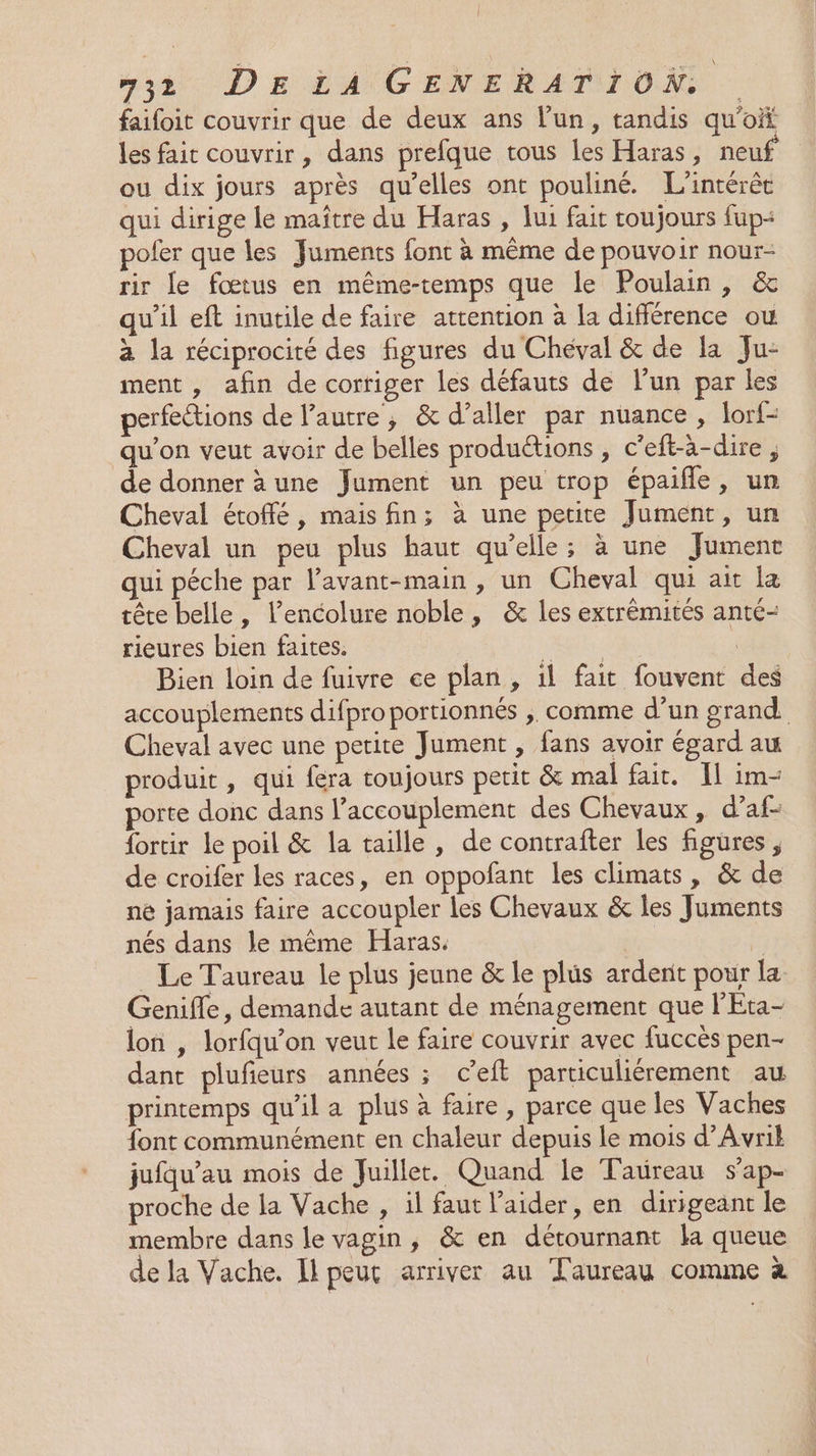faifoit couvrir que de deux ans l'un, tandis qu’oit les fair couvrir, dans prefque tous les Haras, neuf ou dix jours après qu’elles ont pouliné. L'intérêt qui dirige le maître du Haras , lui fait toujours fup+ pofer que les Juments font à même de pouvoir nour- rir le fœtus en même-temps que le Poulain, &amp; qu'il eft inutile de faire attention à la différence ou à la réciprocité des figures du Chéval &amp; de la Ju- ment , afin de corriger les défauts de l’un par les perfections de l’autre, &amp; d’aller par nuance, lorf- qu'on veut avoir de belles productions , c'eft-à-dire, de donner à une Jument un peu trop épaifle, un Cheval étoffé, mais fin; à une petite Jument, un Cheval un peu plus haut qu’elle; à une Jument qui péche par l’avant-main , un Cheval qui ait la tête belle, l’encolure noble, &amp; les extrémités anté- rieures bien faites. gi. Bien loin de fuivre ce plan, il fait fouvent des accouplements difpro portionnés ,. comme d’un grand Cheval avec une petite Jument , fans avoir égard au produit, qui fera toujours petit &amp; mal fait. 11 im- porte donc dans l’accouplement des Chevaux, d’af- fortir le poil &amp; la taille , de contrafter les figures, de croifer les races, en oppofant les climats, &amp; de ne jamais faire accoupler les Chevaux &amp; les Juments nés dans le même Haras. À . Le Taureau le plus jeune &amp; le plus ardent pour la Genifle, demande autant de ménagement que l'Eta- lon | lorfqu’on veut le faire couvrir avec fuccès pen- dant plufieurs années ; c’eft particuliérement au printemps qu’il a plus à faire, parce que les Vaches font communément en chaleur depuis le mois d’Avrik jufqu’au mois de Juillet. Quand le Taureau sap- proche de la Vache , il faut l'aider, en dirigeant le membre dans le vagin, &amp; en détournant la queue de la Vache. Il peut arriver au Taureau comme à