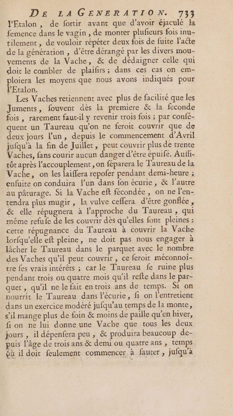 l'Etalon , de fortir avant que d’avoir éjaculé la femence dans le vagin , de monter plufieurs fois inu- tilement, de vouloir répéter deux fois de fuite l'acte de la génération , d’être dérangé par les divers mou- vements de la Vache, &amp; de dédaigner celle qui doit le combler de plaifirs; dans ces cas on em- ploiera les moyens que nous avons indiqués pour l’Etalon. Les Vaches retiennent avec plus de facilité que les Juments, fouvent dès la premiere &amp; la feconde fois , rarement faut-il y revenir trois fois ; par confé- quent un Taureau qu'on ne feroit couvrir que de deux jours l’un, depuis le commencement d'Avril jufqu'à la fin de Juillet, peut couvrir plus de trente Vaches, fans courir aucun danger d’être épuifé. Auffi- tôt après l’accouplement , on féparera le Taureau des Vache, on les laiffera repofer pendant demi-heure ; enfuite on conduira l’un dans {on écurie, &amp; l’autre au pâturage. Si la Vache eft fécondée , on ne l'en- rendra plus mugir, la vulve ceffera d’être gonflée, &amp; elle répugnera à l'approche du Taureau , qui même refufe de les couvrir dès qu’elles font pleines : cette répugnance du Taureau à couvrir la Vache lorfqu’elle eft pleine, ne doit pas nous engager à lâcher le Taureau dans le parquet avec le nombre des Vaches qu’il peut couvrir , ce feroit méconnoi- tre fes vrais intérêts ; car le Taureau fe ruine plus pendant trois ou quatre mois qu'il refte dans le par- quet, qu'il ne le fait entrois ans de temps. Si on nourrit le Taureau dans l'écurie, fi on l’entretient dans un exercice modéré jufqu’au temps de la monte, s’il mange plus de foin &amp; moins de paille qu'en hiver, fi on ne lui donne une Vache que tous les deux jours , il dépenfera peu, &amp; produira beaucoup de- uis l’âge de trois ans &amp; demi ou quatre ans , temps ÿù il doit feulement commencer. à fauter , jufqu'a
