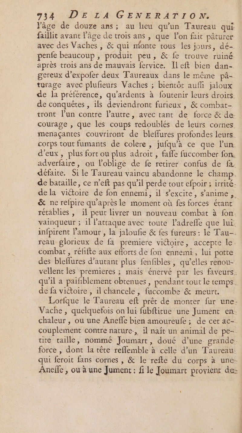 l'âge de douze ans; au lieu qu'un Taureau qui faillit avant l’âge de trois ans , que l’on fait pâturer avec des Vaches , &amp; qui monte tous les jours, dé- penfe beaucoup , produit peu, &amp; fe trouve ruiné après trois ans de mauvais fervice. Ileft bien dan- gereux d’expofer deux Taureaux dans le même pâ- turage avec plufieurs Vaches ; bientôt auffi jaloux de la préférence, qu’ardents à foutenir leurs droits. de conquêtes , ils deviendront furieux, &amp; combat- tront l’un contre l’autre, avec tant de force &amp; de. courage , que les coups redoublés de leurs cornes. menaçantes couvriront de bleffures profondes leurs. corps tout fumants de colere , jufqu'a ce que lun. d'eux, plus fort ou plus adroit , faffe fuccomber fon. adverfaire, ou l’oblige de fe retirer confus de fa. défaite. Si le Taureau vaincu abandonne le champ. de bataille, ce n’eft pas qu’il perde tout efpoir ; irrité- dela viétoire de fon ennemi, il s'excite, s’anime &amp; ne refpire qu'après le moment où fes forces étant rétablies , il peut livrer un nouveau combat à fon vainqueur ; 1l l'attaque avec toute l’adrefle que lui. infpirent l’amour , la jaloufie &amp; fes fureurs : le Tau-. reau glorieux de fa premiere vioire, accepte le. combat , réfifte aux eflorts de fon ennemi, lui potte des bleflures d’autant plus fenfibles , qu’elles renou- vellent les premieres ; mais énervé par les faveurs. qu'il a paifiblement obtenues , pendant tout le temps. de fa victoire , il chancele, fuccombe &amp; meurt. Lorfque le Taureau eft prêt de monter fur une. Vache, quelquefois on lui fubftitue une Jumént en. chaleur , ou une Aneffe bien amoureufe ; de cet ac- couplement contre nature, il naît un animal de pe- ute taille, nommé Joumart, doué d’une grande. force , dont la tête reflemble à celle d’un Taureau: qui feroit fans cornes , &amp; le refte du corps à une. Anefle , ou à une Jument: fi le Joumart provient de: 4