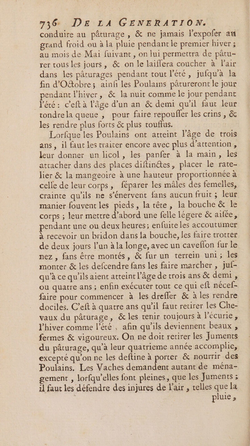 conduire au pâturage , &amp; ne jamais l’expofer am rand froid ou à la pluie pendant le premier hiver ; au mois de Mai fuivant, on lui permettra de pâtu- rer tous les jours, &amp; on le laiffera coucher à Pair dans les pâturages pendant tout l’éré, jufqu'à la fin d'Oftobre; ainfi les Poulains pârureront le jour endant l'hiver, &amp; la nuit comme le jour pendant l'éré: c’eft à l’âge d’un an &amp; demi qu'il faut leur rondre la queue , pour faire repoufler les crins , &amp; les rendre plus forts &amp; plus rouffus. Lorfque les Poulains ont atteint l’âge de trois ans, il faut les traiter encore avec plus d’attention, leur donner un licol , les panfer à la main, les atracher dans des places diftin@tes, placer le rate- lier &amp; la mangeoire à une hauteur proportionnée à celle de leur corps, féparer les mâles des femelles, crainte qu'ils ne s’énervent fans aucun fruit ; leur manier fouvent les pieds, la tête, la bouche &amp; le corps ; leur mettre d’abord une felle Iégere &amp; aifée, pendant une ou deux heures; enfuite les accoutumer à recevoir un bridon dans la bouche, les faire trotter de deux jours l’un à la longe, avec un caveflon fur le nez , fans être montés, &amp; fur un terrein uni; Îles monter &amp; les defcendre fans les faire marcher , juf- qu’à ce qu’ils aient atteint l’Âge de trois ans &amp; demi , où quatre ans ; enfin exécuter tout ce qui eft nécef- faire pour commencer à les drefler &amp; à les rendre dociles. C’eft à quatre ans qu’il faut recirer les Che- vaux du pâturage, &amp; les tenir toujours à l'écune: l'hiver comme l'été, afin qu’ils deviennent beaux , fermes &amp; vigoureux. On ne doit retirer les Juments du pâturage, qu’à leur quatrieme année accomplie, excepté qu’on ne les deftine à porter &amp; nourrir des Poulains. Les Vaches demandent autant de ména- gement , lorfqu’elles font pleines, que les Juments ; il faut les défendre des injures de l'air , telles que la pluie,