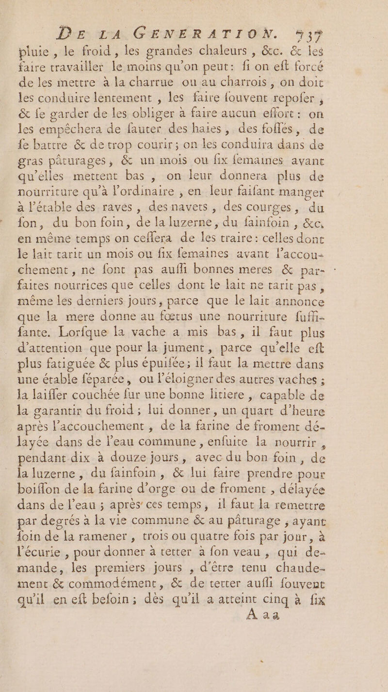 pluie , le froid , les grandes chaleurs , &amp;c. &amp; Îles faire travailler le moins qu’on peut: fi on eft forcé de les mettre à la charrue ou au charrois , on doit les conduire lentement , les faire {ouvent repoler , &amp; {e garder de les obliger à faire aucun efort: on les empêchera de fauter des haies, des foffes, de fe battre &amp; de trop courir; on les conduira dans de gras pâturages, &amp; un mois ou fix femaines avant qu’elles mettent bas , on leur donnera plus de noürriture qu'à l'ordinaire , en leur faifant manger à l’étable des raves , des navets, des courges, du fon, du bon foin, de la luzerne, du fainfoin , &amp;e, en même temps on ceflera de les traire: celles dont le lait tarit un mois ou fix femaines avant l’accou- chement, ne font pas aufli bonnes meres &amp; par- faites nourrices que celles dont le lait ne caric pas, même les derniers jours, parce que le lait annonce que la mere donne au fœtus une nourriture fuff- fante. Lorfque la vache a mis bas, il faut plus d'attention que pour la jument, parce qu’elle eft plus fatiguée &amp; plus épuifée; il faut la mettre dans une étable féparée, ou l’éloigner des autres vaches ; la laiffer couchée fur une bonne litiere | capable de la garantir du froid ; lui donner , un quart d’heure après accouchement , de la farine de froment dé- layée dans de l’eau commune, enfuite la nourrir, pendant dix à douze jours, avec du bon foin, de la luzerne , du fainfoin , &amp; lui faire prendre pour boifon de la farine d’orge ou de froment , délayée dans de l’eau ; après’ ces temps, il faut la remettre ar degrés à la vie commune &amp; au pâturage ; ayant foin de la ramener , trois ou quatre fois par jour, à l'écurie , pour donner à tetter à fon veau , qui de- mande, les premiers jours , d’être tenu chaude- ment &amp; commodément, &amp; de terter aufli fouvent qu'il en eft befoin; des qu'il a dd cinq à fix A a &amp;