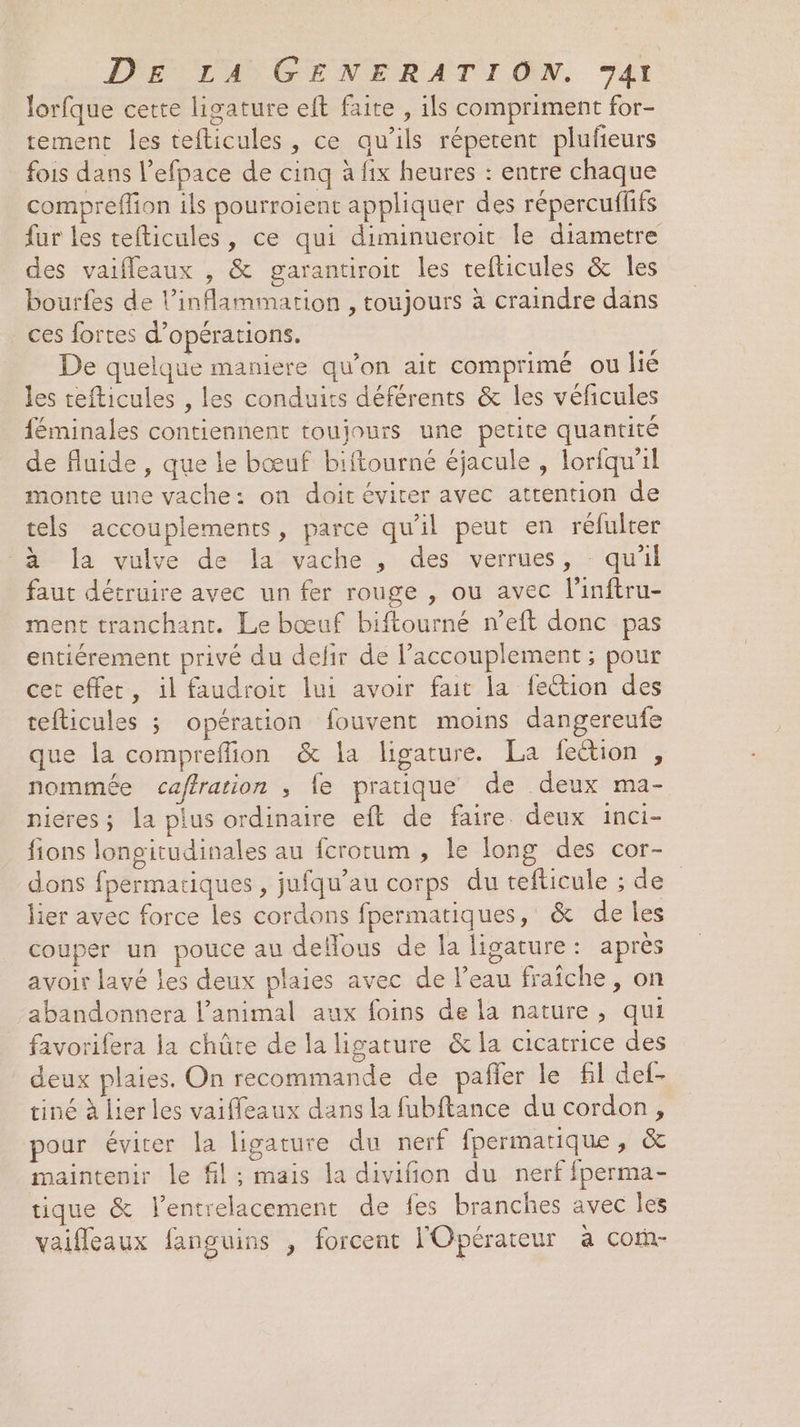 lorfque certe ligature eft faite , ils compriment for- tement les tefticules , ce qu’ils répetent plufeurs fois dans l’efpace de cinq à fix heures : entre chaque compreffion ils pourroient appliquer des répercufffs fur les tefticules, ce qui diminueroit le diametre des vaifleaux , &amp; garantiroit les tefticules &amp; les bourfes de l’inflammation , toujours à craindre dans ces fortes d'opérations. De quelque maniere qu’on ait comprimé ou lié les tefticules , les conduits déférents &amp; les véficules féminales contiennent toujours une petite quantité de fluide, que le bœuf biftourné éjacule , lorfqu'il monte une vache: on doit éviter avec attention de tels accouplements, parce qu’il peut en réfulter 3 la vulve de la vache , des verrues, - quil faut détruire avec un fer rouge , ou avec linftru- ment tranchant. Le bœuf biftourné n’eft donc pas entiérement privé du defir de l’accouplement ; pour cet effet, il faudroit lui avoir fait la fection des teflicules 3 opération fouvent moins dangereufe que la compreffion &amp; la ligature. La fection , nommée caffration , fe pratique de deux ma- nieres; la plus ordinaire eft de faire. deux inci- fions longitudinales au fcrotum , le long des cor- dons fpermariques , jufqu’au corps du tefticule ; de lier avec force les cordons fpermatiques, &amp; de les couper un pouce au delous de la ligature: après avoir lavé les deux plaies avec de l’eau fraîche, on abandonnera l'animal aux foins de la nature, qui favorifera la chûte de la ligature &amp; la cicatrice des deux plaies. On recommande de pañler le fl def- tiné à lier les vaifleaux dans la fubftance du cordon, pour éviter la ligature du nerf fpermatique, &amp; maintenir le fil; mais la divifion du nerf fperma- tique &amp; lentrelacement de fes branches avec les vaifleaux fanguins , forcent l'Opérateur à Cofñ-