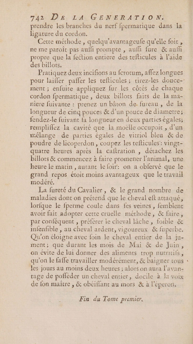prendre les branches du nerf fpermatique dans la ligature du cordon. ne me paroît pas auffi prompte , aufli fure &amp;aufii propre que la feétion entiere des tefticules à l'aide des billots. Pratiquez deux incifions au fcrotum, affez longues ment ; énfuite appliquez fur les côtés de chaque cordon fpermatique , deux billots faits de la ma- iere fuivante : prenez un bâton de. fureau , de la longueur de cinq pouces &amp; d’un pouce de diametre; fendez. le fuivant fa longueur en deux parties égales; rempliflez la cavité que la moëlle occupoit , A un mélange de parties égales de vitriol bleu &amp; de poudre de licoperdon, coupez les tefticules: vingt- quatre heures après la caftration , détachez les billots &amp; commencez à faire promener l'animal, une heure le matin , autant le foir: on a obfervé que le grand repos Éoituoine avantageux que le travail modéré. maladies dont on prétend que le cheval eft res $ lorfque le fperme coule dans fes veines , femblen avoir fait adopter cette cruelle méthode, &amp; er par conféquent , préférer le cheval lâche , foible &amp; infenfible , au cheval ardent, vigoureux &amp; fuperbe. Qu'on éloigne avec foin le oi entier de la ju- ment; que durant les mois de Mai &amp; de Juin, qu’on le faffe travailler modérément, &amp; baigner tous les jours au moins deux heures ; ain on aura l’avan- tage de pofféder un cheval entier, docile à Ia voix de ES maitre , &amp; obéiflant au mors &amp; à l’é éperon, Fin du Tome premier. Cd