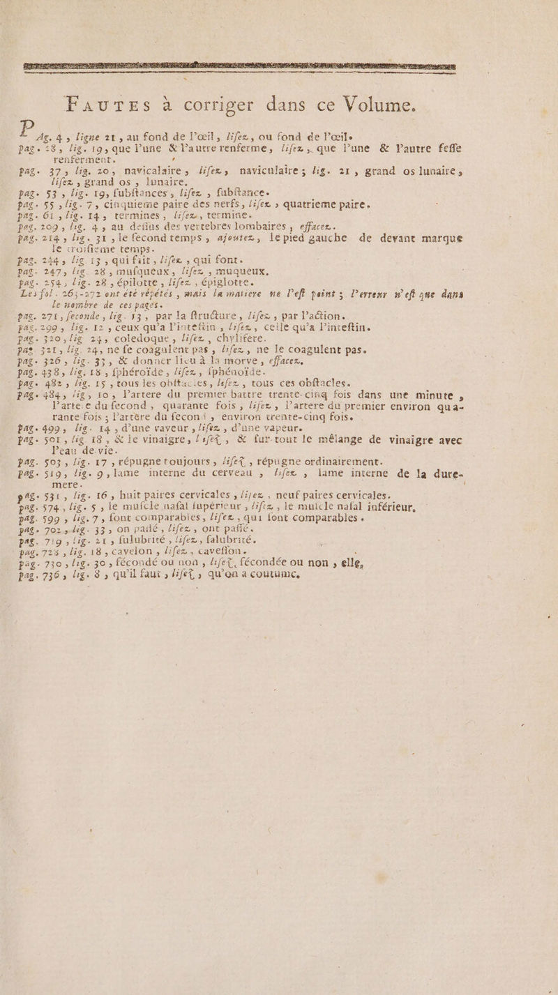 FaurTes à corriger dans ce Volume. ‘ae 4 ; ligne 21, au fond de j’œit, /ifez, ou fond ée Pœile pag. 28, lig. 19, que l’une &amp; l’autre renferme, /ifez ,. que l’une &amp; autre fefle renferment. à ? pag. 37, lig. 10, navicalaire, difee, naviculaire; lig. 21, grand os lunaire, lifez , grand os , lunaire. pag. 53, lig. 19, [ubftances , lifez , fubftance. pag. 55 ,lig. 7, cinquieme paire des nerfs, /ijez > quatrieme paire. pags. 61, lig. 14, termines, (ifex, termine. pag. 209 , lg. 4 , au defius des vertebres lombaires, efface. pag. 214 , lg. 31 , le fecondtemps, ajoutez, lepied gauche de devant marque le croifième temps. pag. 244, lig 13, qui fait, l:fee , qui font. Pas. 247, lic. 28 , mufqueux, /ifez , muqueux, pag. 259, dig. 28, épilotte, lifez , épiglotre. Les fol. 26;-272 ont été répétés , mais la maïtere ne Peff peint ; lerrexr nef que dans le Hombre de ces pages. pag. 271, feconde, lig. 53, par la firuéture, /ifez , par l’action. pag. 299, lig. 12 , ceux qu'a l'intefiin, /:fe2z, ceile qu’a l’inteftin. pag. 310,lig 24, coledoque, lifez , chylifere. pas. 321, lis. 24, ne fe coagulenr pas, lifez , ne le coagulent pas. pag. 326, lig. 35, &amp; donner lieu à la morve, effacez, pag. 438, lis, 18 , fphéroïde, lifez , fphénoïde. - pag. 482, hg. 15 , tous les ohftacies, Lfez , tous ces obftacles. Page 484, /ig, 10, Partere du premier battre trentt-cinq fois dans une minute , larte.e du fecond, quarante fois, lifex , l’arrere du premier environ qua- rante fois ; l’artère du feconi , environ trente-cinq fois. bag. 499, lis. 14 , d’une vaveur , lifez , d’une vapeur. pag. 501, lig 18, &amp; je vinaigre, lrfet , &amp; fur-rout le mêlange de vinaigre avec Peau devie. pag. 503, lig. 17 , répugne toujours, /ifeÀ , répugne ordinairement. PAS. 519, lig. 9, lame ïnterne du cerveau , Aifex , lame interne de la dure- mere age S31, lig. 16, huit paires cervicales , /Jez , neuf paires cervicales. pag- 574, lig. 5 , le mufcle nafal fupérieur , /iftz , le muicle nafal inférieur, pag. 599 , lig. 7, font comparables, lifez , qui font comparables « pag, 702, dig. 33, On pailé, lifez, ont pañé. PAS. 719 !ig. 215 fulubrité , lifez, falubrité. à pag. 723 , lig. 18, cavelon , lifez , caveflon . 8 : pag. 730, lig. 30 , fécondé ou non, Lifet. fécondée ou non, elle, pag. 736, lg. 8 » Qu'il faut , ifet , qu'on a coutume,