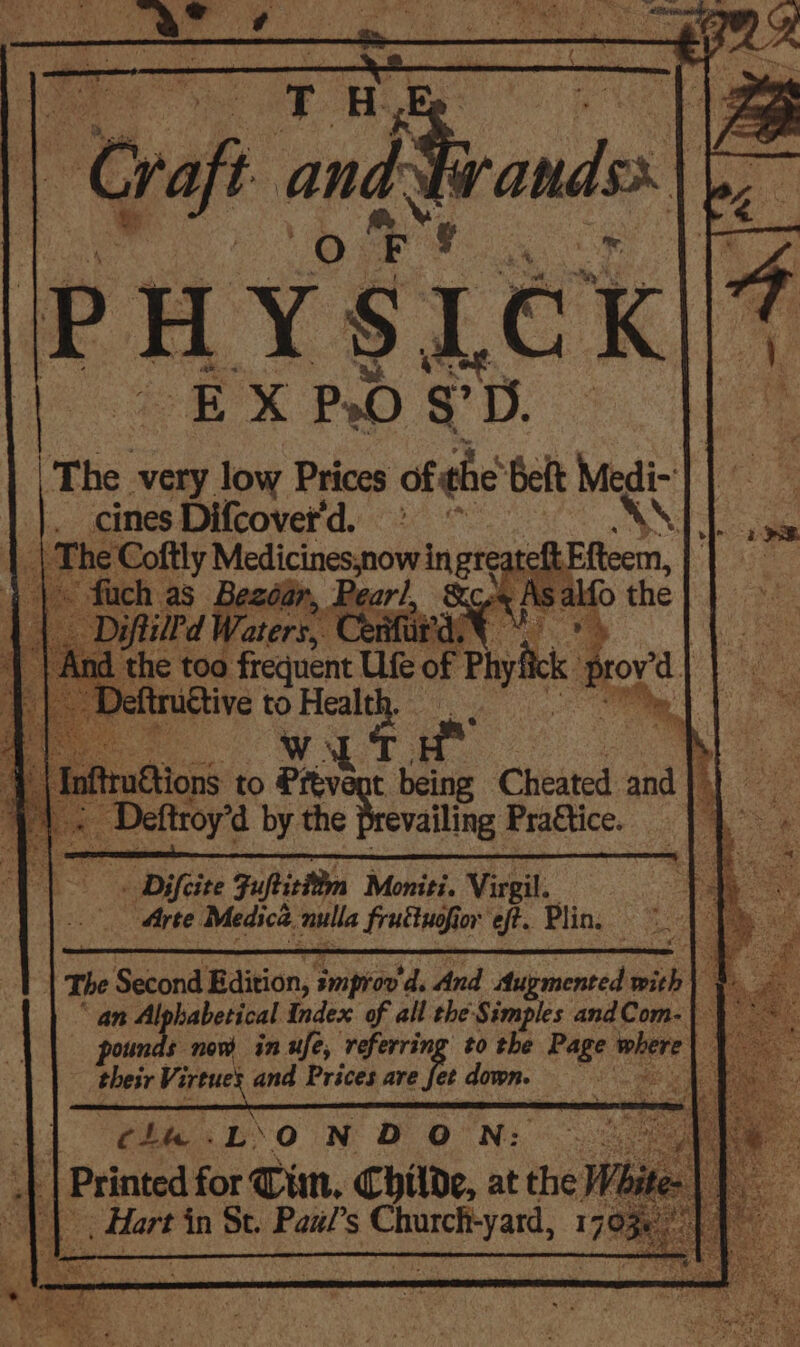 PHYSLCK EX P.O §°D. | The very. low Prices of <4 belt ag 38 fon Difcovet' d. be \\. ea * ahh free Ute a oh pro Taf Biions to Prévent being Cheated ana fi \ < Dettoye by the Prevailing Praftice. ‘ _ Difeite Fufticitn Moniti. Virgil. S Arte Medica. nulla fruttuofion eft. Plin. eo) | i Second Edition, improv’ ‘4. And Aupmented with Alphabetical Index of all the'Simples andCom-| Hees + now inufe, referring to the Page, where das Virtues and Prices are fe down. ; ; ¢4u.L‘O N DON: | | Printed for Tim, Childe, at the Whi