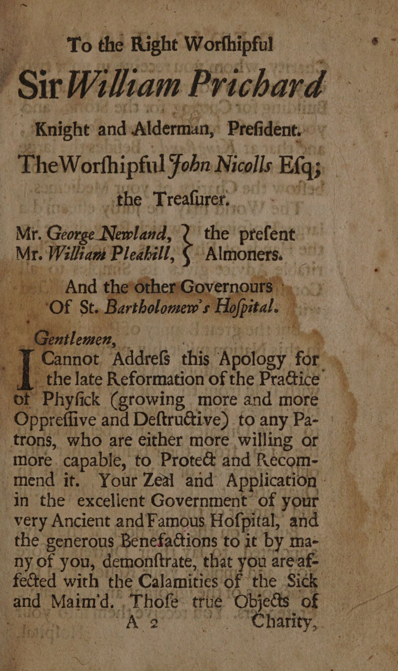” a oa eon a eo o,' : To the Right Weripfa ‘Sir Wiliam Prichard Knight and Alderman, Pref dent, the Treafurer. Mr. ‘GioteeiNbieidss the’ prefént ED Mr. Walliam Pleabill, Almoners. ” fer Andt nerditlae overnours >). > ‘Of Sty Bartholomere pital 4 ‘ trons, who are either more willing or more. capable, to Proteé&amp; and Reécom- very Ancient and Famous Hofpital, and the generous Benefaétions to it by ma- ny of you, demonttrate, that you areaf-