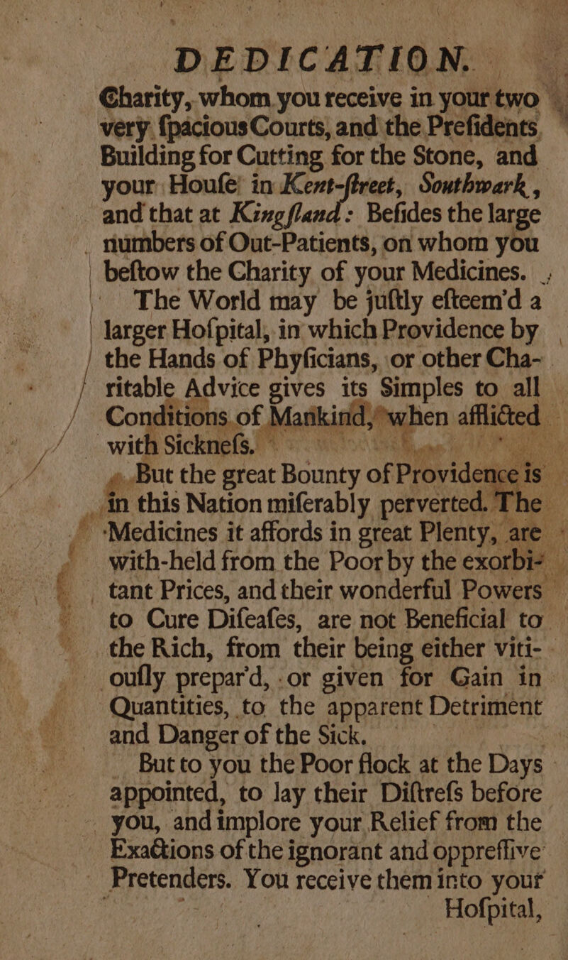 DEDICATION, Charity, whom you receive in your two very {pacious Courts, and the Presdenes Building for Cutting ‘for the Stone, and your Houfe! in Kent ty Southwark. and that at Kizgfland: Befides the large The World may be juftly efteem’d a Quantities, to. the apparent Detriment and Danger of the Sick. appointed, to lay their Diftrefs before ExaCtions of the ignorant and oppreffive ——«- =&gt; is