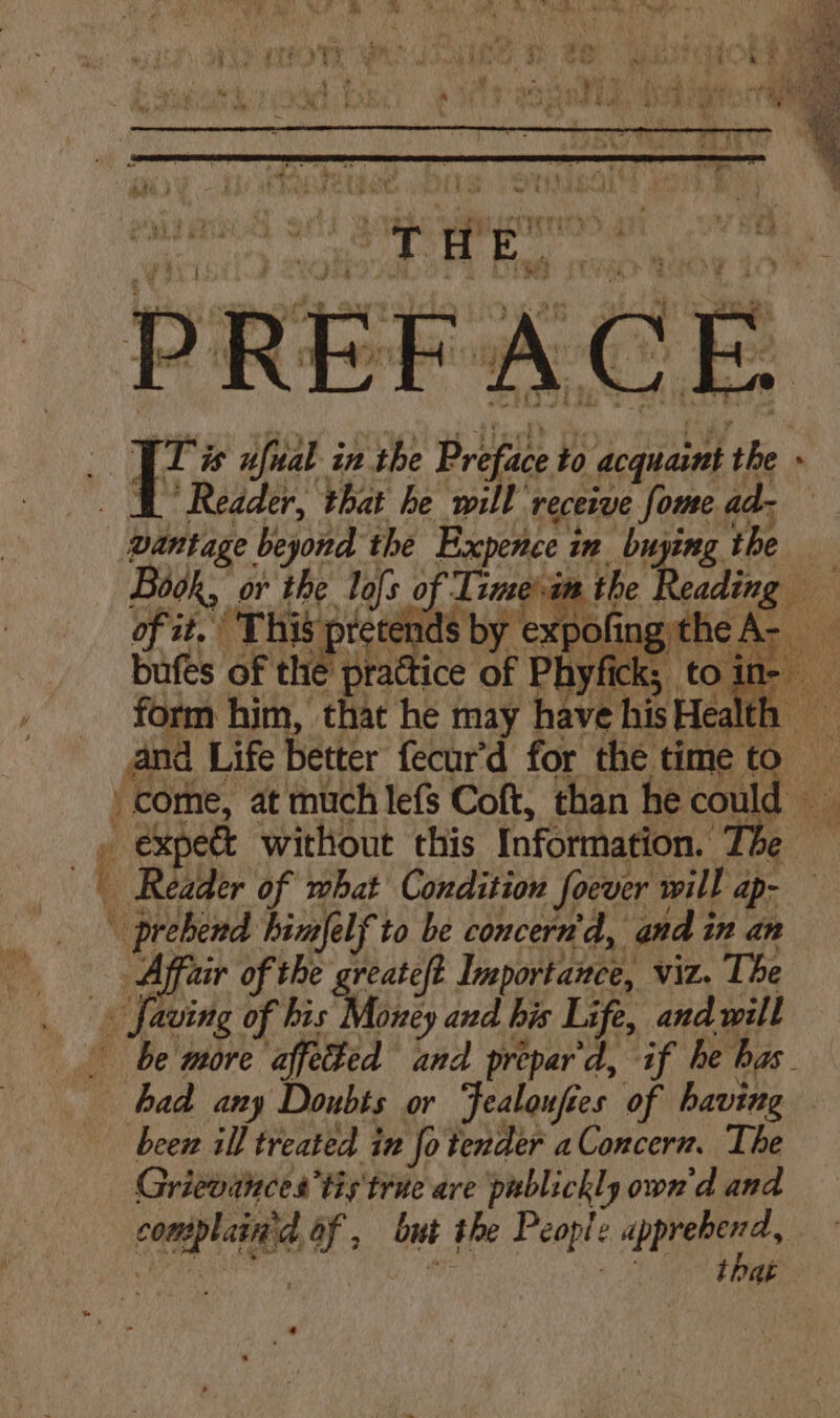 PREF Jl* ufual in the Prifiee to to dequaint fe ; “Reader, that he will recetve fome ad- pantage beyond the Expence i in buying the Book, or the lofs of Tsme\-in the Reading of it, This pretends by expofing the A- bufes of the prattice of Phyfick; to in- » come, at much lefs Coft, than he could - expedt without this Information. The ( Reader of mbat Condition Socver will ap- | prebend himfelf to be concern'd, and in an Affair of the greateft Inportanee, viz. The _ faving of his Money and bis Life, and will be more affeted and prepar'd, if he has. had any Doubts or ‘fealoufies of having been ill treated in fo tender aConcern. The Griewances’ tis true are publickly own'd and conte of , but ihe People apprehend that