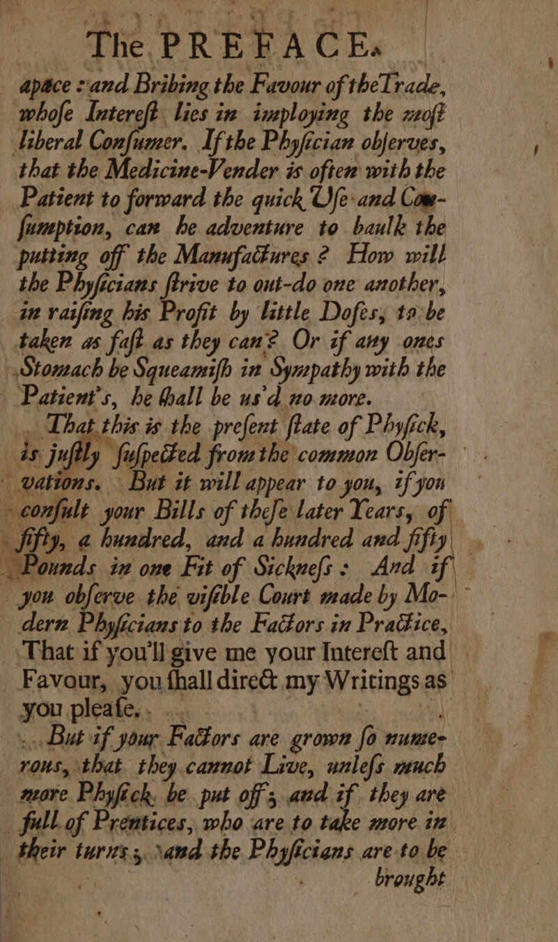 py: AE Aa RCS Gee? Thm as abit ‘ots The PREFACEs apace sand Bribing the Favour of theIrade, whofe Intereft lies in imploying the oft Liberal Confumer. If the Phyfician obferves, that the Medicine-Vender is often with the Patient to forward the quick Ufe: and Com- fumption, can he adventure to baulk the putting off the Manufactures ? How will the Phyficians ftrive to out-do one another, in vaifing his Profit by little Dofes; tabe taken as faft as they can? Or if any ones Stomach be Squeamifh in Sympathy with the Patient's, he hall be us'd no more. » confult your Bills of thefe later Years, of Pounds in one Fit of Sicknefs: And if, you obferve the vifible Court made by Mo-: dern. Phyficians to the FaGors in Practice, ‘That if you'll give me your Intereft and — Favour, you thall dire&amp; my Writings.as . But if your Faors are grown fo nunte- rous, that they cannot Live, unlefs much more Phyfick. be. put off, aud if. they are fell of Prentices, who are to take more. in Beir turns, sand the Phyficians are to be