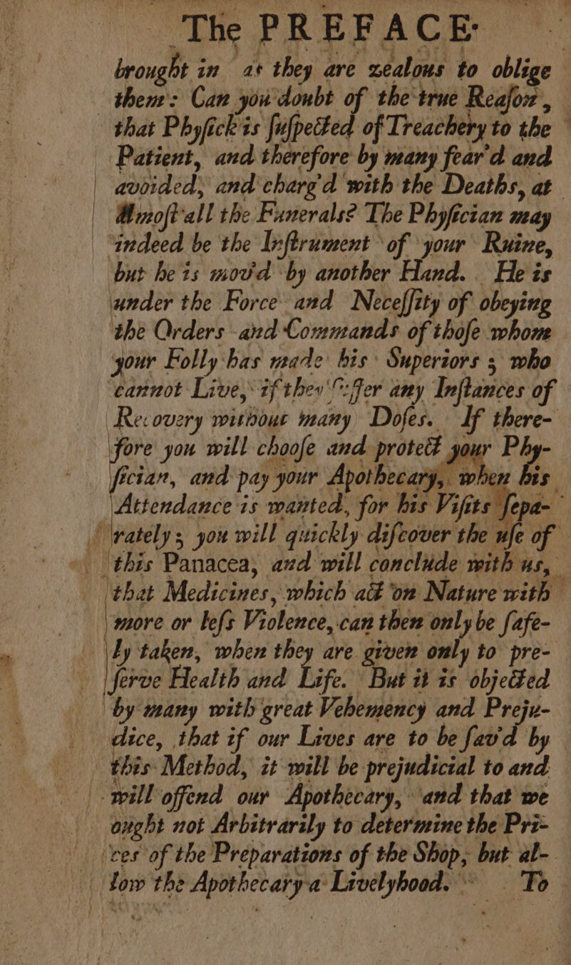 brought in as they are zealous to oblige — thent: Can you doubt of the true Reafor, that Phyfickits fulpetted of Treachery to the Patient, and therefore by many fear'd and | avoided; and charg'd with the Deaths, at | Mmoft'all the Funerals? The Phyfician may indeed be the Inftrument of your Ruine, but he is mov'd by another Hand. He is under the Force and Neceffity of obeying the Orders and Commands of thofe whom your Folly:has vate bis Superiors 5 who ‘cannot Live, if ther: fer any Inflances of Re: overy without many Doles. If there- fore you will choofe and protet Jo r ro. fician, and pay your Apotheca « is Attendance is wanted, for his Vifits fepa- ‘rately, you will quickly difcover the ufe of » this Panacea, azd will conclude with us, ‘that Medicines, which ad ‘on Nature with - Lbdore or lefs Violence, can then only be fafe- _ \by taken, when they are. given only to pre- - [feroe Health and Lig. But it 1s objeted by many with great Vehemency and Preju- dice, that if our Lives are to be favd by this Method, it will be prejudicial to and will offend our Apothecary, ‘and that we } any ves of the Preparations of the Shop, but al- _ low the Apothecary-a: Livelyhood. = — Fo