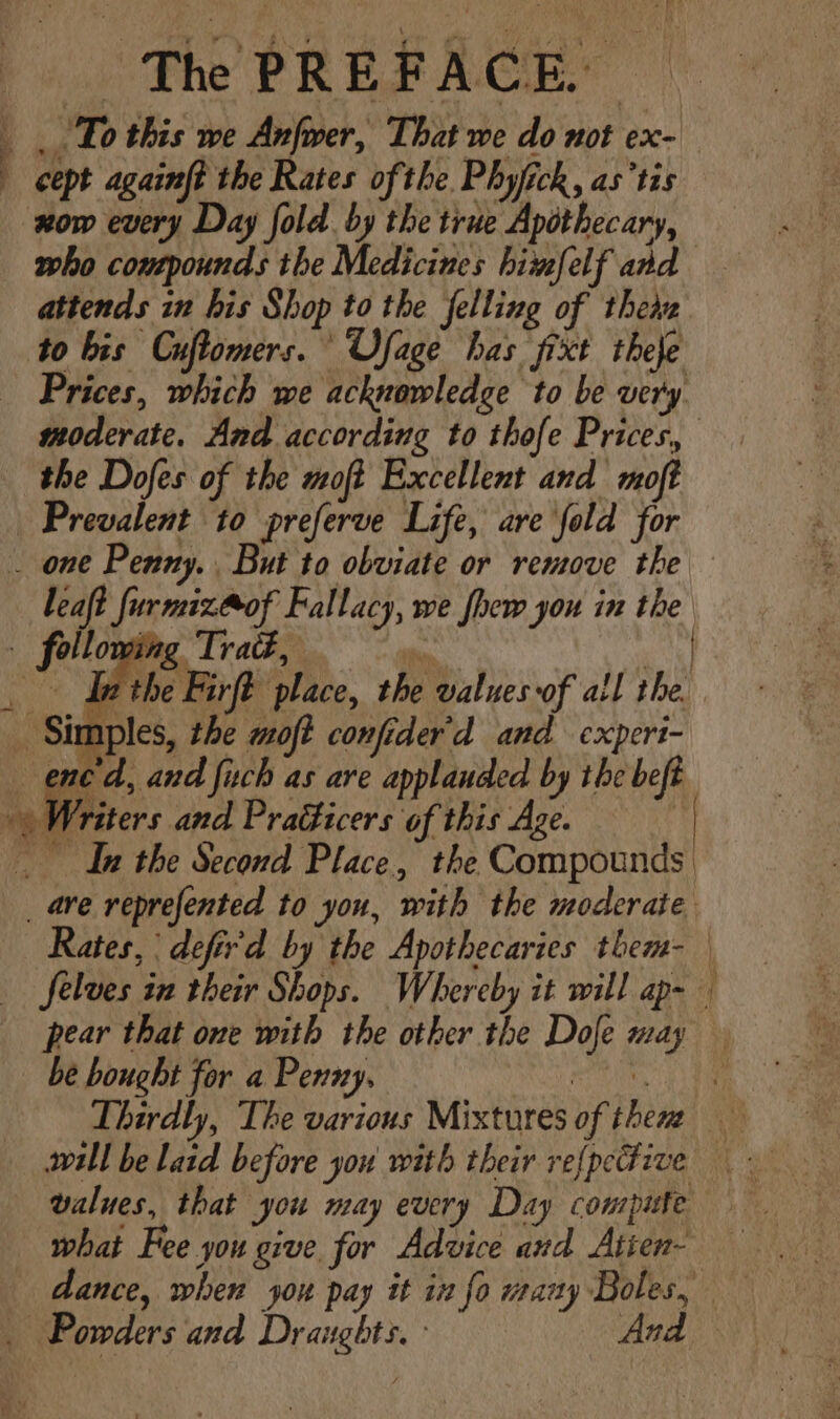 now every Day fold. by the true Apothecary, who compounds the Medicines himfelf and to bis Cuflomers. Ofage has fixt theje Prices, which we acknowledge to be very moderate. And according to thofe Prices, the Dofes of the moft Excellent and moft Prevalent to preferve Life, are fold for i the Firft place, the valves of all the pear that one with the other the Dofe may be bought for a Penny. . values, that you may every Day compute what Fee you give for Advice and Atien-