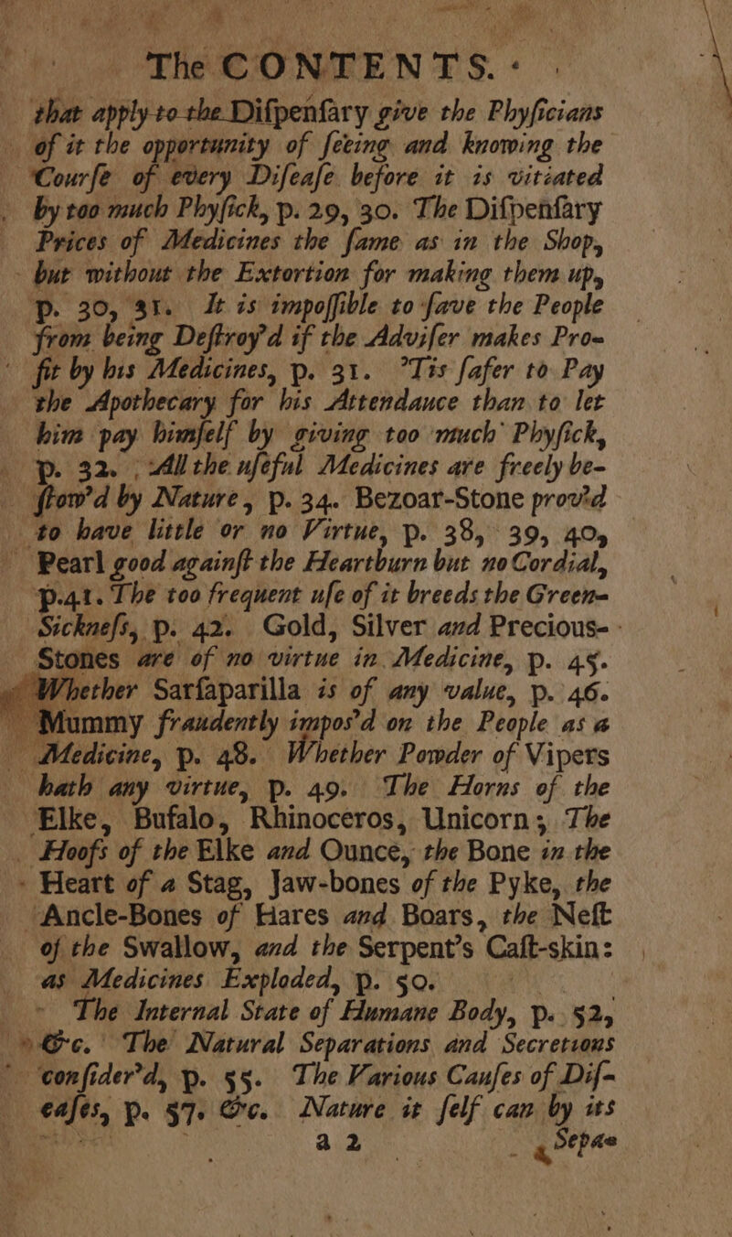 (1) ok ERO NER EN TS. + that apply tothe Difpenfary give the Phyficians of it the opportunity of feeing and knowing the Courfe of every Difeafe before it is vitéated _ by too much Phyfick, p. 29, 30. The Difpenfary Prices of Medicines the fame as in the Shop, but without the Extortion for making them up, Pp. 30, 31. Jt és impoffible to fave the People from being Deftroy'd if the Advifer makes Pro« fit by bis Medicines, p. 31. Tis fafer to Pay the Apothecary for his Attendance than to let him pay bimfelf by giving too much’ Phyfick, p. 32. Al the ufeful Medicines are freely be- _ ftow'd by Nature, p. 34. Bezoar-Stone proved to have little or no Virtue, p. 38, 39, 40,5 Pearl good againft the Heartburn but no Cordial, p-4t. The too frequent ufe of it breeds the Green= Sicknefs, p. 42. Gold, Silver and Precious-- Stones are of no virtue in Medicine, p. 4§. Whether Sarfaparilla is of any value, p. 46. bite fummy fraudently impos’d on the People asa Medicine, p. 48. Whether Powder of Vipers hath any virtue, p. 49. The Horns of the ‘Elke, Bufalo, Rhinoceros, Unicorn; The _ Hoofs of the Elke and Ounce, the Bone in the » Heart of a2 Stag, Jaw-bones of the Pyke, the Ancle-Bones of Hares and Boars, the Neft of the Swallow, and the Serpent’s Caft-skin: as Medicines Exploded, p. 50. Pst | The Internal State of Humane Body, p-. 52, ce. The Natural Separations and Secretvons ' ‘confider’d, p. 55. The Various Canfes of Dif- eases, P. 37. Ge. Nature it felf can by its Weve Se aey ~ a2 : a Depae