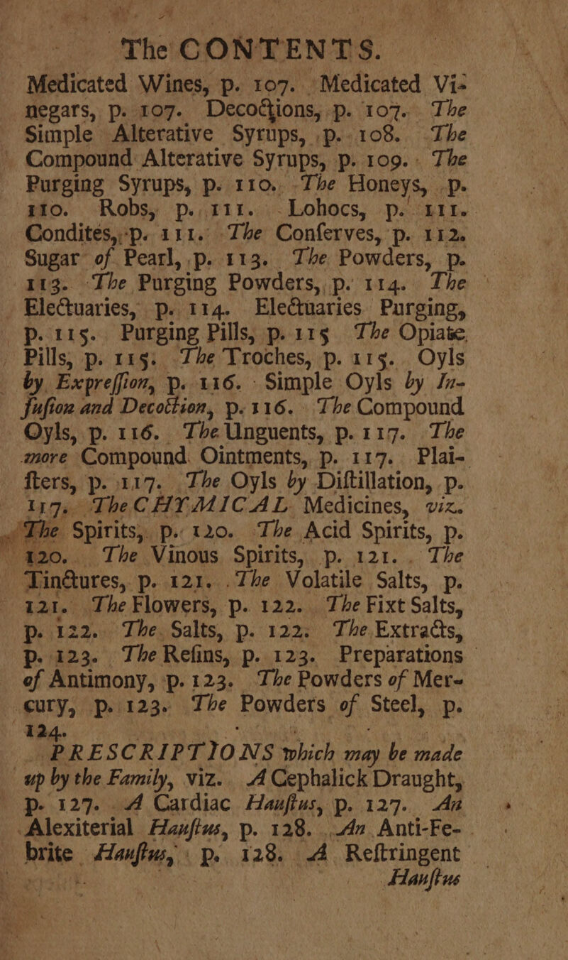 Medicated Wines, p. 107. Medicated Vi- negars, p. 107. Decostions, p. 107. The Simple Alterative Syrups, p..108. The ' Compound Alterative Syrups, p. 109. The Purging Syrups, p. 110.. -The Honeys, . Ds 10. Robs, p. 111. -Lohocs, Poh Le. Condites,.p. 111. The Conferves, p. 112. Sugar of Pearl, p. 113. The Powders, p. 113. The Purging Powders, p. 114. The © - Ele@uaries, p. 114. Electuaries Purging, p. 115. Purging Pills, p.11§ The Opiate, Pills) p. 115: Zhe Troches, p. 115. Oyls by, Expreffion, p. 116. Simple Oyls by ln- fufion and Decottion, p.116. The Compound Oyls, p. 116. Ti ye Unguents, p.117. The M007 e Compound Ointments, p. 117. Plai-. fters, p..117. The Oyls by Diftillation, -p. 117, The CHY MIC AL Medicines, viz. ~ The Spirits, p. 120. The Acid Spirits, p-  420.. The Vinous Spirits, p. 121. . The Tinétures, p. 121. .The Volatile Salts, Pp: Bad. The Flowers, p. 122. The Fixt Salts, Pp. 122. The Salts, p. 122: The Extrads, p. 123. The Refins, p. 123. Preparations of Antimony, p-123. The Powders of Mere ‘eo: p. 123. The Powders of Steels Pp. PRESCRIPTIONS » which may be nade | up by the Family, viz. A Cephalick Draught, p- 127. 4 Cardiac Hauftus, p. 127. An ‘Alexiterial Hanfius, p. 128. An Anti-Fe- - Bite. Haifiag, p.. 128. A Reftringent — : _. Hanftus