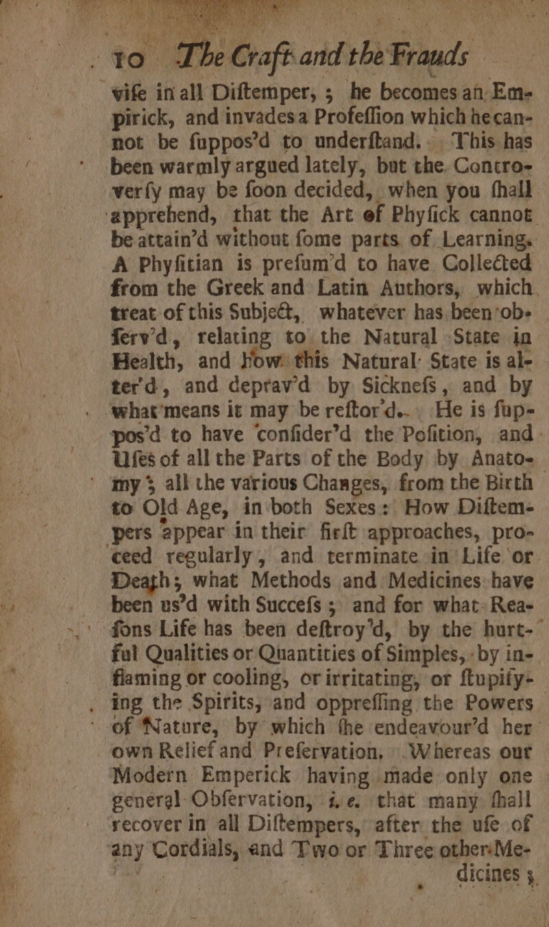 i in ih Pe atiatiss ; he becomes af En- pirick, and invadesa Profeflion which hecan- not be fuppos’d to underftand.. This has been warmly argued lately, but the. Contro- verfy may be foon decided, when you fhall ‘apprehend, that the Art ef Phyfick cannot be attain’d without fome parts of Learning, A Phyfitian is prefum’d to have Collected from the Greek and Latin Authors, which. treat of this Subject, whatever has been‘ob- ferv’'d, relating to the Natural State io Health, and How: this Natural: State is al- ter'd, and deprav'd by Sicknefs, and by pos’d to have ‘confider’d the Pofition, and. Ufes of all the Parts of the Body by Anato-_ ' my all the various Changes, from the Birth to Old Age, in-both Sexes: How Diftem- pers appear in their firft ‘approaches, pro- ceed regularly, and terminate in Life or. Death; what Methods and Medicines: have been us’d with Succefs ; and for what» Rea- fal Qualities or Quantities of : Simples, : by in- flaming or cooling, or irritating, or {tupify- . ing the Spirits, and opprefling the Powers of Nature, by which the endeavour’d her’ own Relief and Prefervation, . Whereas our Modern Emperick having made only one general Obfervation, i ¢. that many: fhall recover In all Diftempers, after the ufe of ‘an y Cordials, and Two or Three othersMe- | dicines 7