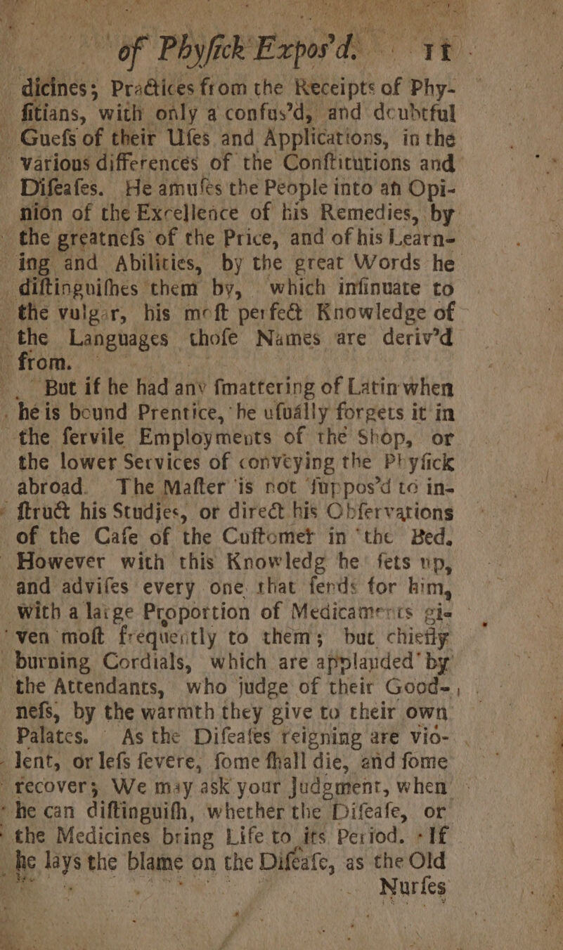 = AOS er ek of Phy/fick: Exp phe: 'y t : nion of the Excellence of his Remedies, by diftinguifhes them by, which infinuate to But if he had anv fmattering of Latin when ~~” the lower Services of conveying the Phyfick abroad. The Mafter is not fuppos’d to in- of the Cafe of the Cuftomer in ‘the Bed. and advifes every one that ferds for him, With a laige Proportion of Medicamerts gis - ‘ven moft frequently to them; but chiefly the Attendants, who judge of their Good- nefs, by the warmth they give to their own Palates. As the Difeafes reigning are vio- . ‘he can diftinguifh, whether the Difeafe, or uke ie the eames on the Dife eafe, as the Old Ae a