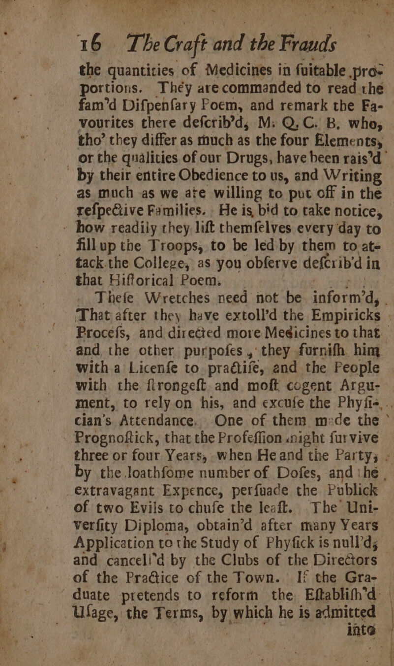 A 1 6 The Crafi oid the Ted the quantities of Medicines in fuitable pro- portions. They are commanded to read the fam’d Difpenfary Poem, and remark the Fa- vourites there defcrib’d,; M; Q,C. B. who, tho’ they differ as much as the four Elements, by their entire Obedience to us, and Writing as much as we ate willing to put off in the refpeCtive Families. He is bid to take notice, - how readily they lift themfelves every day to fillup the Troops, to be led by them to ate tack.the College, as you obferve deferib'd i in that Hifforical Poem. and the other purpofes ,‘ they furnifh him witha Licenfe to praétifé, and the People with the. flrongeft. and moft cogent Argu- Prognoftick, that the Profeflion night fur vive extravagant Expence, perfuade the Publick of two Evils to chufe the leaft. The Uni- Vverfity Diploma, obtain’d after many Years Ufage, the Terms, by, which he is admitted inte