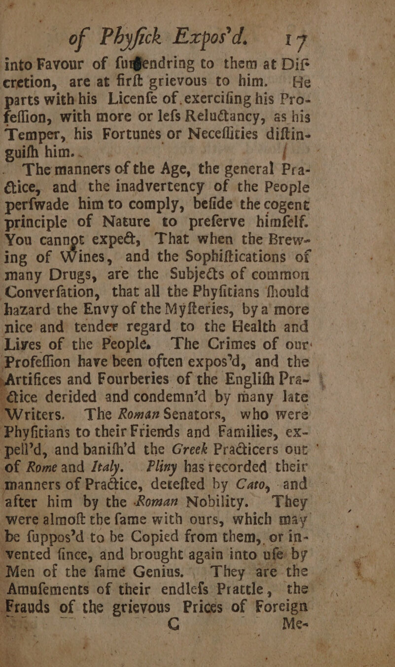 ¢ ' aw) to ‘ - « into Favour of fumendring to them at Dif cretion, are at firft grievous to him. He re withhis Licenfe of ,exerciling his Pro- feffion, with more or lefs Reluctancy, as his guifh him... ‘The manners of the Age, the general Pra- tice, and the inadvertency of the People perfwade him to comply, befide the cogent principle of Nature to preferve himfelf. You cannot expe, That when the Brew- ing of Wines, and the Sophiftications of many Drugs, are the Subjects of common ‘Converfation, that all the Phyfitians fhould hazard the Envy of the Myfteries, by a more nice and tender regard to the Health and Profeffion have been often expos’d, and the ice derided and condemn’d by many late Writers. The Roman Senators, who were Phyfitians to their Friends and Families, eX- of Rome and Italy. Pliny has tecorded_ their after him by the Roman Nobility. They ‘vented fince, and brought again into ue by we +