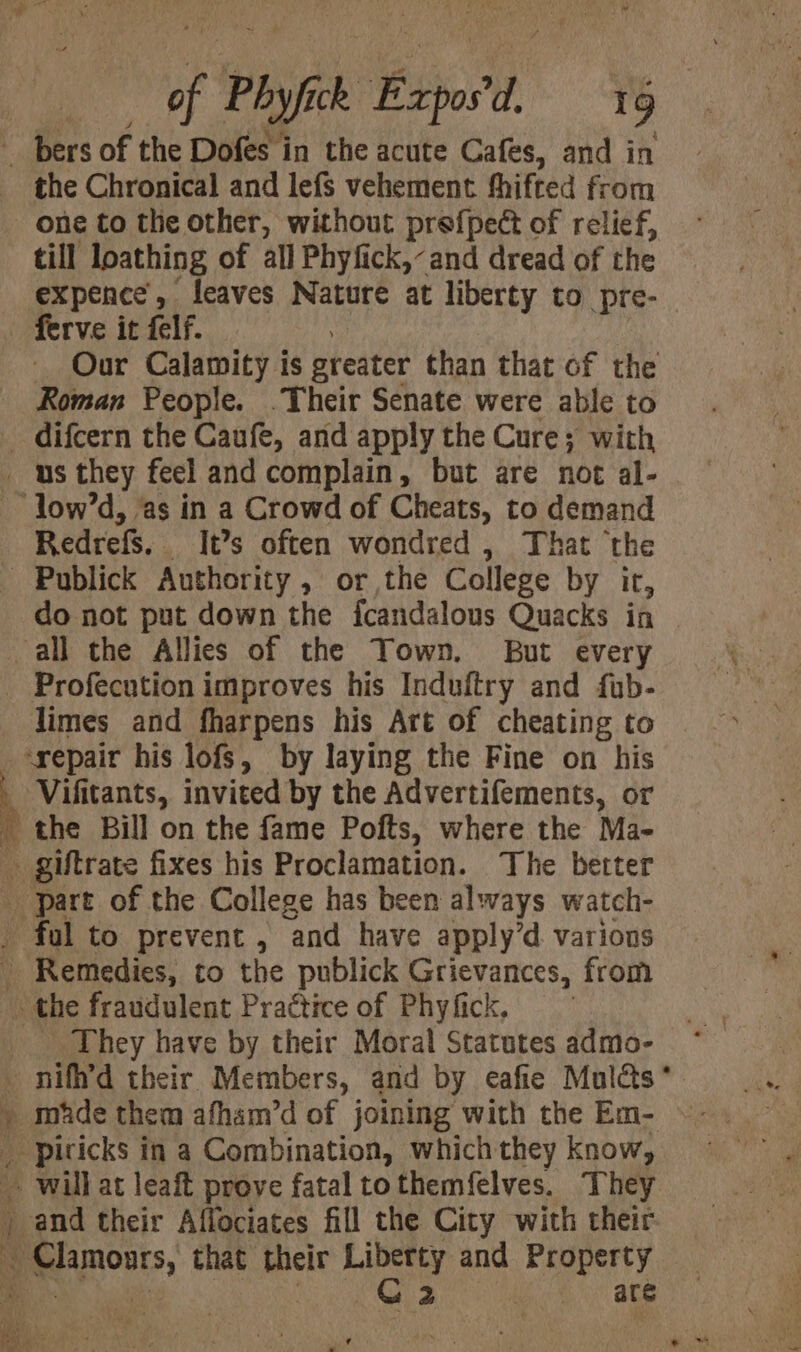 of Phyfick Expos'd, 16 the Chronical and lefs vehement fhifted from till loathing of all Phyfick,-and dread of the expence’, leaves Nature at liberty to _pre- Our Calamity is greater than that of the Roman People. .Their Senate were able to Redrefs. It’s often wondred , That the do not put down the fcandalous Quacks in Profecution improves his Induftry and fub- limes and fharpens his Art of cheating to the Bill on the fame Pofts, where the Ma- _ They have by their Moral Statutes admo- ee A ae ee piricks in a Combination, which they know, Clamoars, that mse Liberty and Property C2 are
