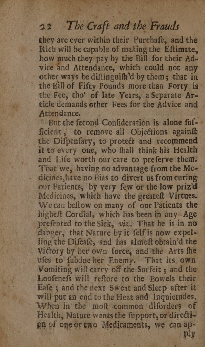 Rich will be capable of making the Eftimate, how much they pay by the Bill for their Ad- vice and Attendance, which could not any the Fee, tho’ of late Years, a Separate Ar- ficient , to remove all Objections againfé the Difpenfary, to protect and recommend and Life worth our care to preferve them. * dicines,have no Bias to divert us from curing our Patients, by yery few or the low priz‘d Medicines, which have the greateft Virtues. Wecan beftow on many of our Patients the ling the Difeafe, ‘and has almoft obtain’d the will put an end to the Hear and Inquietudes, en of one or Wo Medicaments, we can ap-