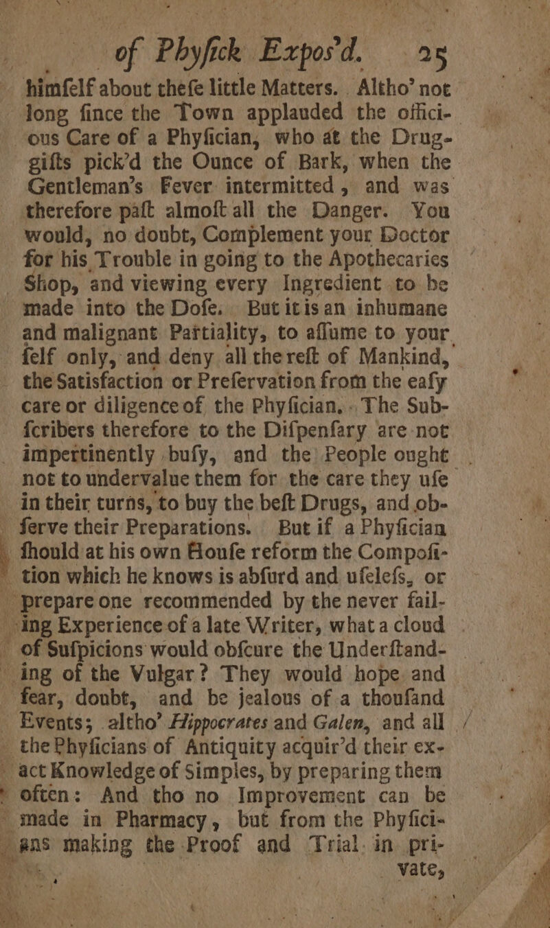 oF Phyfce I Exp: d ae ‘ “himele about thefe little Matters. . Altho’ not _ ous Care of a Phyfician, who at the Drug- gifts pick’d the Ounce of Bark, when the therefore paft almoft all the Danger. You would, no doubt, Complement your Dector for his Trouble in going to the Apothecaries _ Shop, and viewing every Ingredient to be made into the Dofe. Butitisan inhumane felf only, and deny all thereft of Mankind, _ the Satisfaction or Prefervation from the ealy care or diligenceof the Phyfician, - The Sub- {cribers therefore to the Difpenfary are not not to undervalue them for the care they ufe in their turns, to buy the beft Drugs, and ob- - ferve their Preparations. But if a Phyfician _ fhould at his own Goufe reform the Compofi- _ tion which he knows is abfurd and ufelefs, or prepare one recommended by the never fail- ing Experience of a late Writer, what a cloud _ of Sufpicions would obfcure the Underftand- _ ing of the Vulgar? They would hope. and ae doubt, and be jealous of a thoufand _ Events; altho’ Hippocrates and Galen, and all _ the Phyficians of Antiquity acquir’d their ex- _ act Knowledge of Simpies, by preparing them Daten: And tho no Improvement can be _ made in Pharmacy, but from the Phyfici- iN gee making the Proof and Trial. in. pri- ft a Bet ee) a ; uF : “ &amp; ~