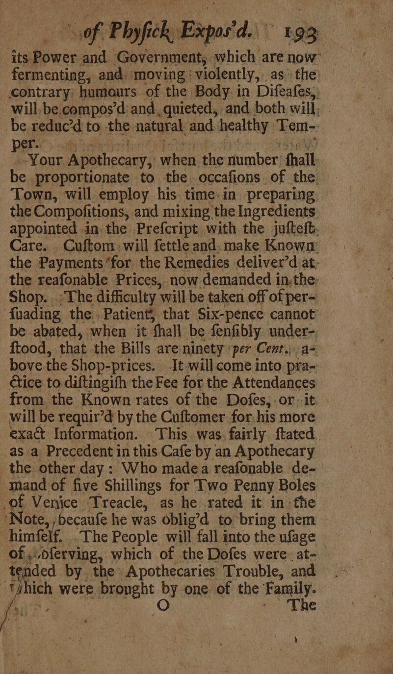 its Power and Government, which are now fermenting, and. moving: ‘violently, . as the: contrary; humours of the Body. in Difeafes;) will, be.compos’d: and, quieted, and both will, | be reduc’d to the natural and healthy Tem- ae Tone Apothecary, when the number’ fhall- be proportionate to the occafions of the Town, will employ his time.in preparing the Compofitions, and mixing the Ingredients appointed in. the Prefcript with the jufteft. Care. _ Cuftom will fettle and. make Known: the Payments “for. the Remedies deliver’d at- the reafonable Prices, now demanded in.the. Shop. :The difficulty ‘will be taken off of per- fuading the. Patient, that Six-pence cannot’ be abated, when it ‘hall be fenfibly ito _ftood, that the Bills are ninety per Cent.) bove the Shop-prices. It-will come into ah étice to diftingifh the Fee for the Attendances from the Known rates of the Dofes,.or it will be requir’d by the Cuftomer for-his more exact Information. This was. fairly ftated. as a Precedent in this Cafe by an Apothecary _the other day: Who madea reafonable de- mand of five Shillings for Two Penny Boles te Venice Treacle, as he rated it in - the ‘Note, ,becaufe he was oblig’d to bring them himfere. -The People will fall into the ufage © of ,,oferving, which of the Dofes were. at- ided by the» Apothecaries Trouble, and : vi were bronght ay one of the Family. fr - ‘The