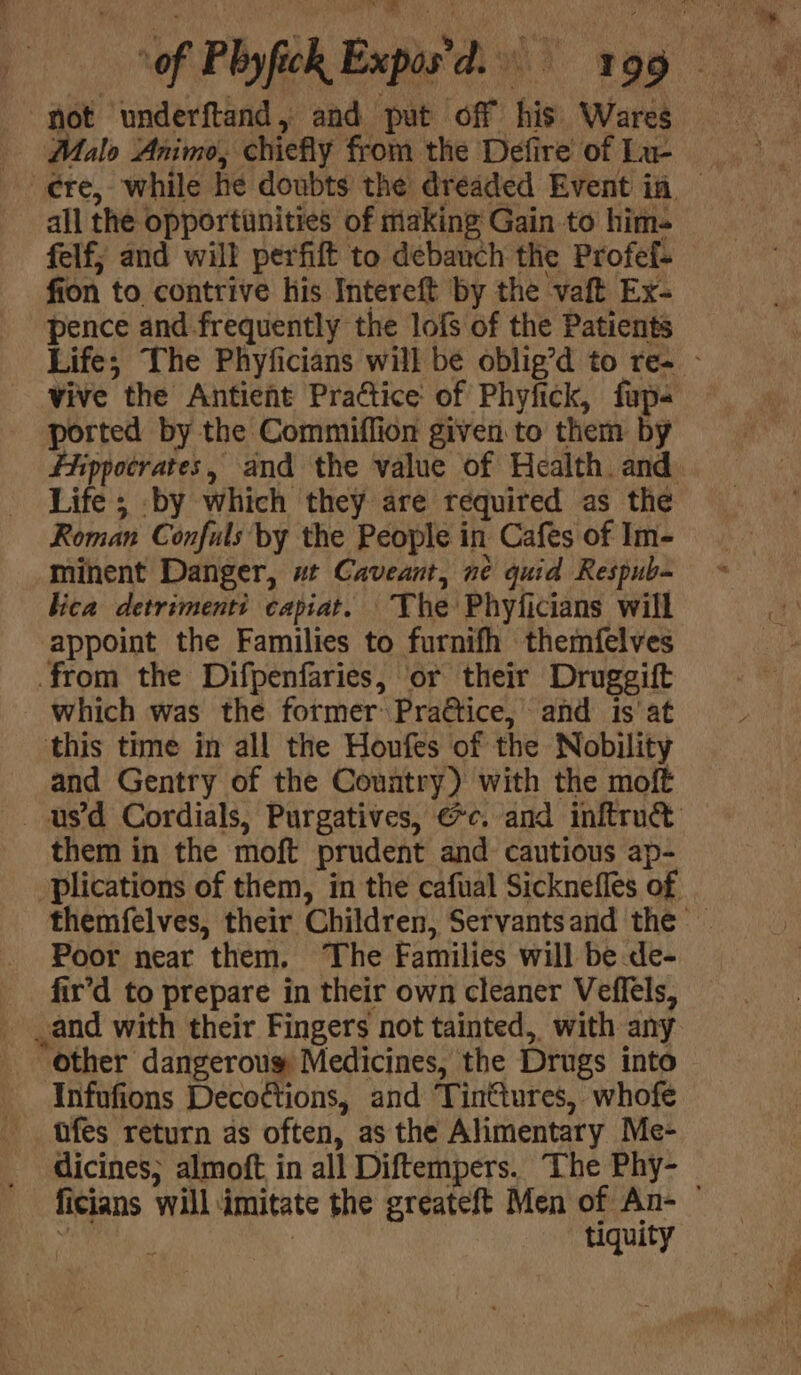 “fot underftand, and put off his Wares Malo Animo, chiefly from the Defire of La- all the opportinities of making Gain to him- felf; and will perfift to debanch the Profef- fion to contrive his Intereft by the vaft Ex- pence and frequently the lofs of the Patients Life; The Phyficians will be oblig’d to re- - vive the Antient Practice of Phyfick, fap- ported by the Commiffion given to them by fhippocrates, and the value of Health. and Life; by which they are required as the Roman Confuls by the People in Cafes of Im- minent Danger, wt Caveant, ne quid Respub- lica detrimenti capiat. The Phyficians will appoint the Families to furnifh themfelves from the Difpenfaries, or their Druggift which was the former Practice, and is'at this time in all the Houfes of the Nobility and Gentry of the Country) with the moft usd Cordials, Purgatives, @c. and inftruct them in the moft prudent and cautious ap- plications of them, in the cafual Sicknefles of themfelves, their Children, Servantsand the Poor near them. The Families will be de- fir’d to prepare in their own cleaner Veffels, and with their Fingers not tainted, with any other dangerous Medicines, the Drugs into Infufions Deco¢tions, and Tinttures, whofe tfes return as often, as the Alimentary Me- dicines; almoft in all Diftempers. The Phy- ficians will imitate the greateft Men of An- : | tiquity