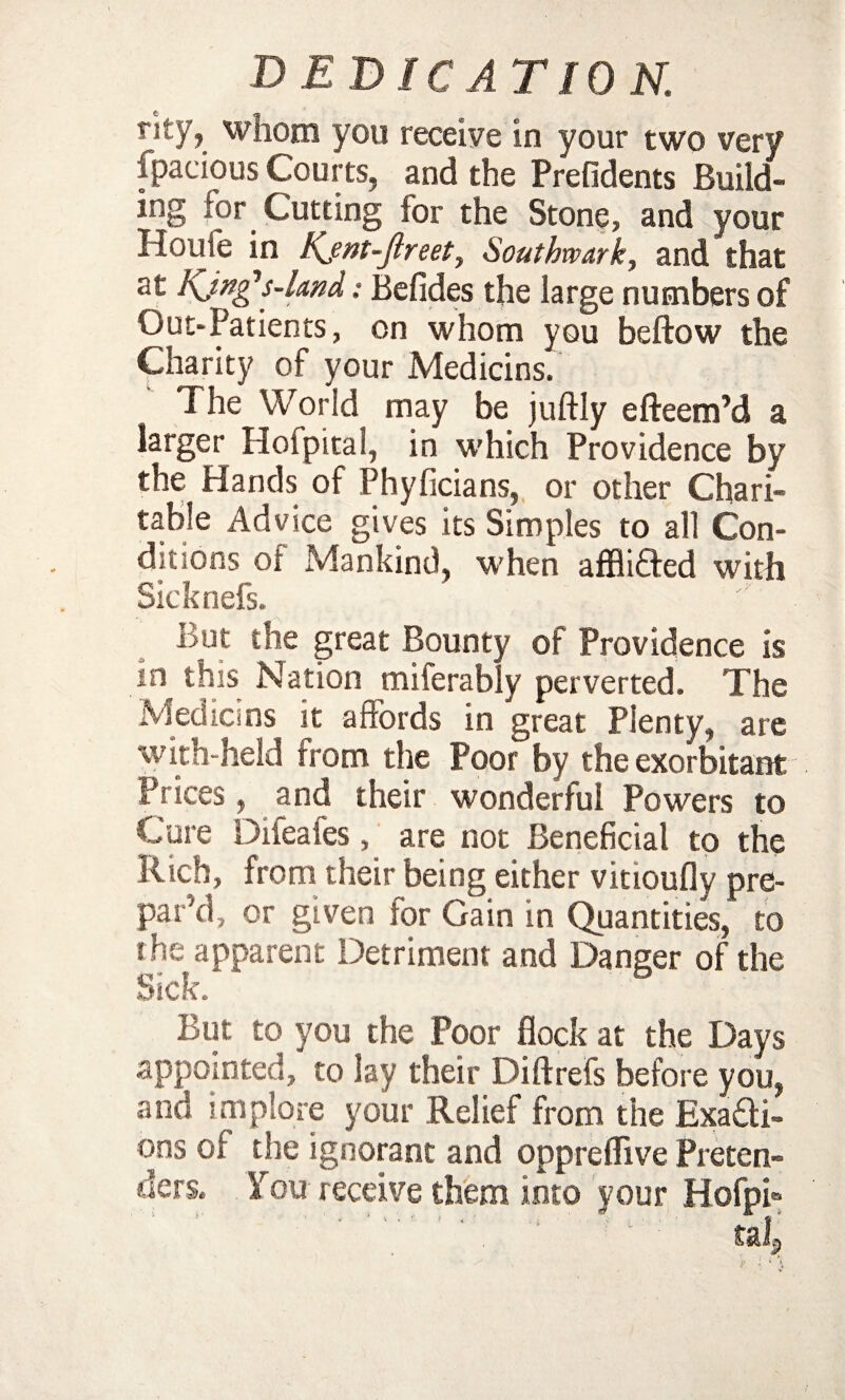 rky, whom you receive In your two very fpacious Courts, and the Prefidents Build- ing lor Cutting for the Stone, and your Houle in Kjnt-Jlreet, Southwark, and that at Kjngs-land: Befides the large numbers of Out-Patients, on whom you bellow the Charity of your Medicins. The World may be juftly efteem’d a larger Hoi pita!, in which Providence by the Hands of Phyficians, or other Chari¬ table Advice gives its Simples to all Con¬ ditions oi Mankind, when afflited with Sicknefs. But the great Bounty of Providence is in this Nation miferably perverted. The Medicins it affords in great Plenty, are with-held from the Poor by the exorbitant Prices, and their wonderful Powers to Cure Difeafes, are not Beneficial to the Rich, from their being either vmoufly pre¬ pared, or given for Gain in Quantities, to the apparent Detriment and Danger of the But to you the Poor flock at the Days appointed/ to lay their Diftrefs before you, and implore your Relief from the fixati¬ ons oi the ignorant and oppreflive Preten¬ ders. You receive them into your Hofph tal?