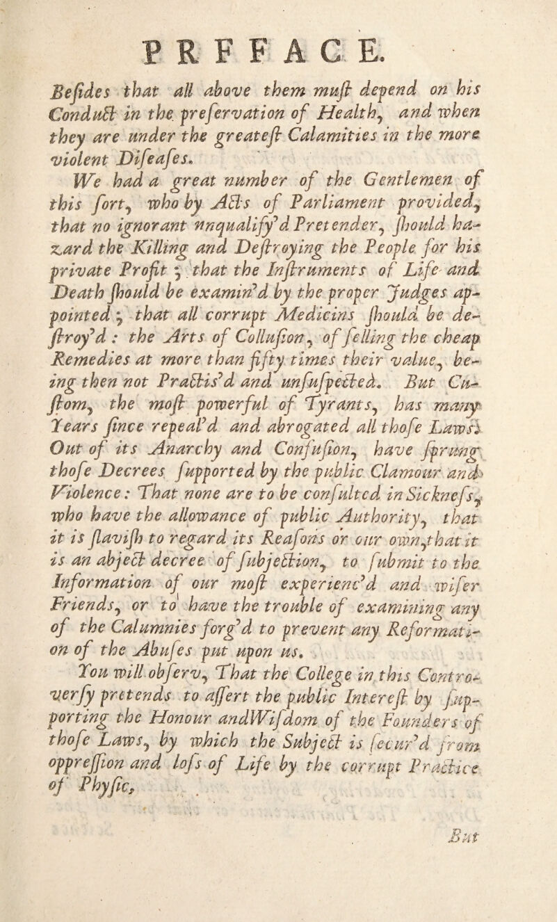 PRFF AC E. Befides that all above them mail depend on his Conduit in the preservation of Healthy and when they are under the greatefi Calamities in the more violent Difeafes. We had a great number of the Gentlemen of this fortj who by Ads of Parliament providedy that no ignorant unqualify*dPretender, Jhould ha¬ zard the Killing and Defiroying the People for his private Profit 5 that the Infiruments of Life and Death Jhould be examin'd by the proper Judges ap¬ pointed j that all corrupt Afedicins Jhould be de- firoy'd: the Arts of Collufion? of felling the cheap Remedies at more than fifty times their value, be¬ ing then not Practis'd and, unfufpetled„ But Cu- jhm7 the mofi powerful of Tyrants? has many Pears fince repeal'd and abrogated all thofe Law si Out of its Anarchy and Confufion0 have fprmp thofe Decrees fupported by the public Clamour and* Violence: That none are to be confultcd inSicknefs^ who have the allowance of public Authority? that it is jlavijh to regard its Reafons or our ow.nythdt.it is an abject decree offubjeiiion7 to fubmit to the Information oj our mofi experienc'd and wifer Friends, or to have the trouble of examining any of the Calumnies forg'd to prevent any Reformati¬ on of the Abnfes put upon us. Tou will obferVy That the College in this Contra* verfy pretends to ajfert the public Interefi by flip- porting the Honour andWifdom of the Founders of thofe Laws, by which the Subject is fecur'd from opprefjion and lofs of Life by the corrupt Practice of Phyfic, But